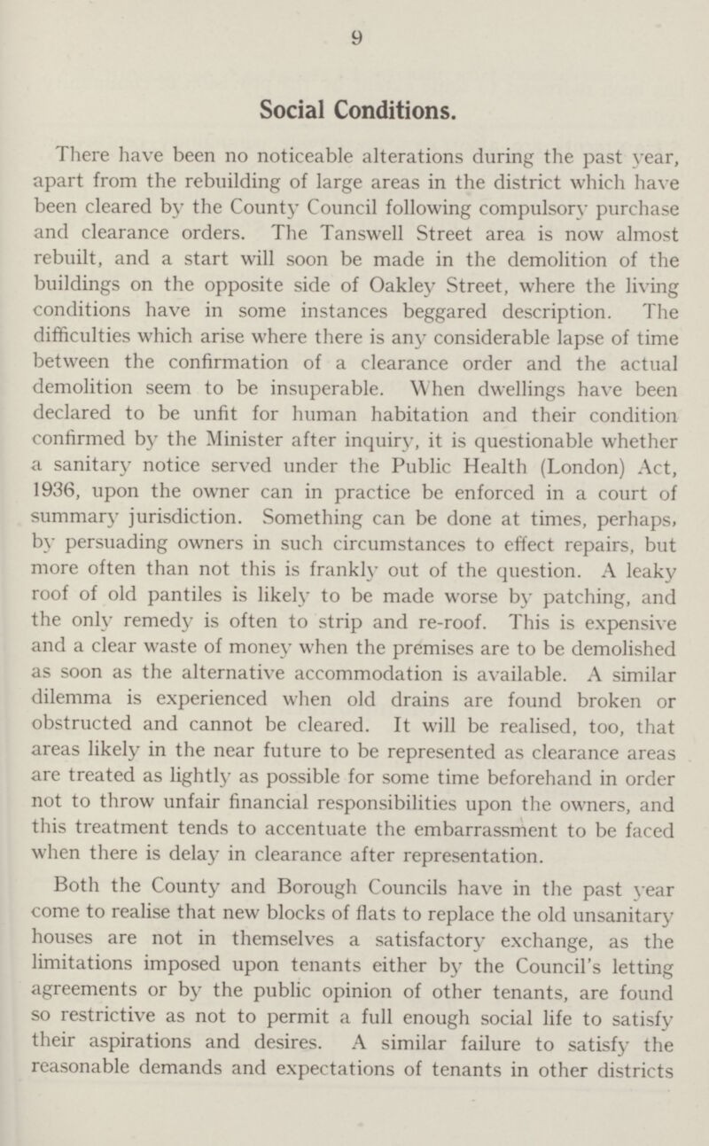 9 Social Conditions. There have been no noticeable alterations during the past year, apart from the rebuilding of large areas in the district which have been cleared by the County Council following compulsory purchase and clearance orders. The Tanswell Street area is now almost rebuilt, and a start will soon be made in the demolition of the buildings on the opposite side of Oakley Street, where the living conditions have in some instances beggared description. The difficulties which arise where there is any considerable lapse of time between the confirmation of a clearance order and the actual demolition seem to be insuperable. When dwellings have been declared to be unfit for human habitation and their condition confirmed by the Minister after inquiry, it is questionable whether a sanitary notice served under the Public Health (London) Act, 1936, upon the owner can in practice be enforced in a court of summary jurisdiction. Something can be done at times, perhaps, by persuading owners in such circumstances to effect repairs, but more often than not this is frankly out of the question. A leaky roof of old pantiles is likely to be made worse by patching, and the only remedy is often to strip and re-roof. This is expensive and a clear waste of money when the premises are to be demolished as soon as the alternative accommodation is available. A similar dilemma is experienced when old drains are found broken or obstructed and cannot be cleared. It will be realised, too, that areas likely in the near future to be represented as clearance areas are treated as lightly as possible for some time beforehand in order not to throw unfair financial responsibilities upon the owners, and this treatment tends to accentuate the embarrassment to be faced when there is delay in clearance after representation. Both the County and Borough Councils have in the past year come to realise that new blocks of fiats to replace the old unsanitary houses are not in themselves a satisfactory exchange, as the limitations imposed upon tenants either by the Council's letting agreements or by the public opinion of other tenants, are found so restrictive as not to permit a full enough social life to satisfy their aspirations and desires. A similar failure to satisfy the reasonable demands and expectations of tenants in other districts