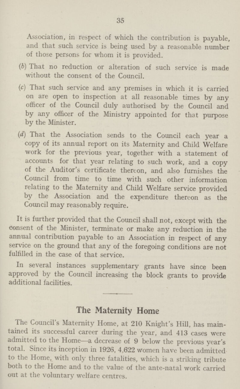 35 Association, in respect of which the contribution is payable, and that such service is being used by a reasonable number of those persons for whom it is provided. (b) That no reduction or alteration of such service is made without the consent of the Council. (c) That such service and any premises in which it is carried on are open to inspection at all reasonable times by any officer of the Council duly authorised by the Council and by any officer of the Ministry appointed for that purpose by the Minister. (d) That the Association sends to the Council each year a copy of its annual report on its Maternity and Child Welfare work for the previous year, together with a statement of accounts for that year relating to such work, and a copy of the Auditor's certificate thereon, and also furnishes the Council from time to time with such other information relating to the Maternity and Child Welfare service provided by the Association and the expenditure thereon as the Council may reasonably require. It is further provided that the Council shall not, except with the consent of the Minister, terminate or make any reduction in the annual contribution payable to an Association in respect of any service on the ground that any of the foregoing conditions are not fulfilled in the case of that service. In several instances supplementary grants have since been approved by the Council increasing the block grants to provide additional facilities. The Maternity Home The Council's Maternity Home, at 210 Knight's Hill, has main tained its successful career during the year, and 413 cases were admitted to the Home—a decrease of 9 below the previous year's total. Since its inception in 1926, 4,622 women have been admitted to the Home, with only three fatalities, which is a striking tribute both to the Home and to the value of the ante-natal work carried out at the voluntary welfare centres.