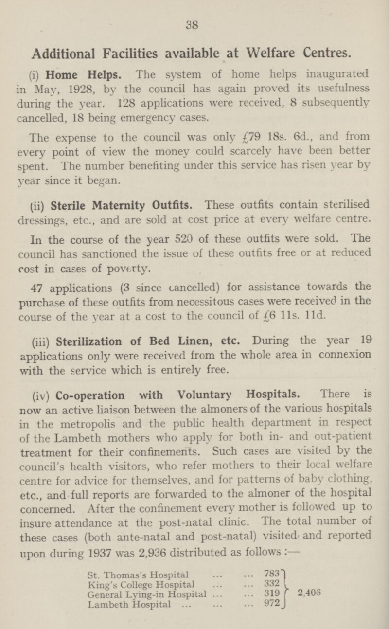 38 Additional Facilities available at Welfare Centres. (i) Home Helps. The system of home helps inaugurated in May, 1928, by the council has again proved its usefulness during the year. 128 applications were received, 8 subsequently cancelled, 18 being emergency cases. The expense to the council was only £79 18s. 6d., and from every point of view the money could scarcely have been better spent. The number benefiting under this service has risen year by year since it began. (ii) Sterile Maternity Outfits. These outfits contain sterilised dressings, etc., and are sold at cost price at every welfare centre. In the course of the year 520 of these outfits were sold. The council has sanctioned the issue of these outfits free or at reduced cost in cases of poverty. 47 applications (3 since cancelled) for assistance towards the purchase of these outfits from necessitous cases were received in the course of the year at a cost to the council of £6 lis. lid. (iii) Sterilization of Bed Linen, etc. During the year 19 applications only were received from the whole area in connexion with the service which is entirely free. (iv) Co-operation with Voluntary Hospitals. There is now an active liaison between the almoners of the various hospitals in the metropolis and the public health department in respect of the Lambeth mothers who apply for both in- and out-patient treatment for their confinements. Such cases are visited by the council's health visitors, who refer mothers to their local welfare centre for advice for themselves, and for patterns of baby clothing, etc., and full reports are forwarded to the almoner of the hospital concerned. After the confinement every mother is followed up to insure attendance at the Dost-natal clinic. The total number of these cases (both ante-natal and post-natal) visited and reported upon during 1937 was 2,936 distributed as follows :— St. Thomas's Hospital 783 2,403 King's College Hospital 332 General Lying-in Hospital 319 Lambeth Hospital 972