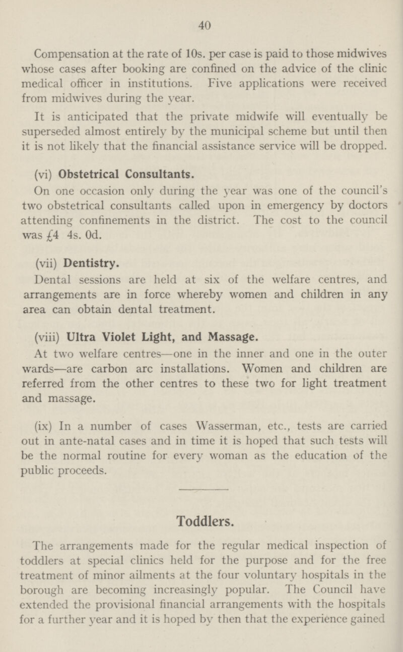 40 Compensation at the rate of 10s. per case is paid to those midwives whose cases after booking are confined on the advice of the clinic medical officer in institutions. Five applications were received from midwives during the year. It is anticipated that the private midwife will eventually be superseded almost entirely by the municipal scheme but until then it is not likely that the financial assistance service will be dropped. (vi) Obstetrical Consultants. On one occasion only during the year was one of the council's two obstetrical consultants called upon in emergency by doctors attending confinements in the district. The cost to the council was £4 4s. Od. (vii) Dentistry. Dental sessions are held at six of the welfare centres, and arrangements are in force whereby women and children in any area can obtain dental treatment. (viii) Ultra Violet Light, and Massage. At two welfare centres—one in the inner and one in the outer wards—are carbon arc installations. Women and children are referred from the other centres to these two for light treatment and massage. (ix) In a number of cases Wasserman, etc., tests are carried out in ante-natal cases and in time it is hoped that such tests will be the normal routine for every woman as the education of the public proceeds. Toddlers. The arrangements made for the regular medical inspection of toddlers at special clinics held for the purpose and for the free treatment of minor ailments at the four voluntary hospitals in the borough are becoming increasingly popular. The Council have extended the provisional financial arrangements with the hospitals for a further year and it is hoped by then that the experience gained