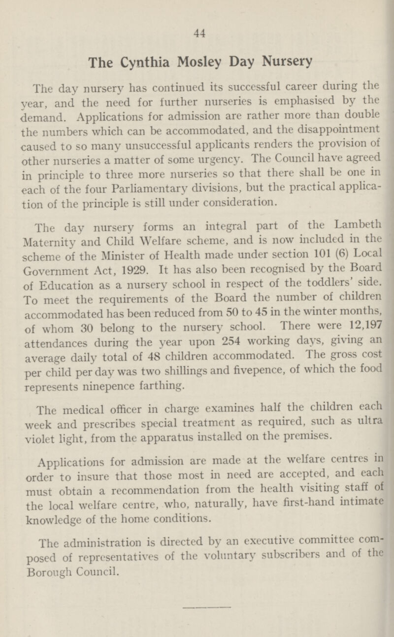 44 The Cynthia Mosley Day Nursery The day nursery has continued its successful career during the year, and the need for further nurseries is emphasised by the demand. Applications for admission are rather more than double the numbers which can be accommodated, and the disappointment caused to so many unsuccessful applicants renders the provision of other nurseries a matter of some urgency. The Council have agreed in principle to three more nurseries so that there shall be one in each of the four Parliamentary divisions, but the practical applica tion of the principle is still under consideration. The day nursery forms an integral part of the Lambeth Maternity and Child Welfare scheme, and is now included in the scheme of the Minister of Health made under section 101 (6) Local Government Act, 1929. It has also been recognised by the Board of Education as a nursery school in respect of the toddlers' side. To meet the requirements of the Board the number of children accommodated has been reduced from 50 to 45 in the winter months, of whom 30 belong to the nursery school. There were 12,197 attendances during the year upon 254 working days, giving an average daily total of 48 children accommodated. The gross cost per child per day was two shillings and fivepence, of which the food represents ninepence farthing. The medical officer in charge examines half the children each week and prescribes special treatment as required, such as ultra violet light, from the apparatus installed on the premises. Applications for admission are made at the welfare centres in order to insure that those most in need are accepted, and each must obtain a recommendation from the health visiting staff of the local welfare centre, who, naturally, have first-hand intimate knowledge of the home conditions. The administration is directed by an executive committee com posed of representatives of the voluntary subscribers and of the Borough Council.