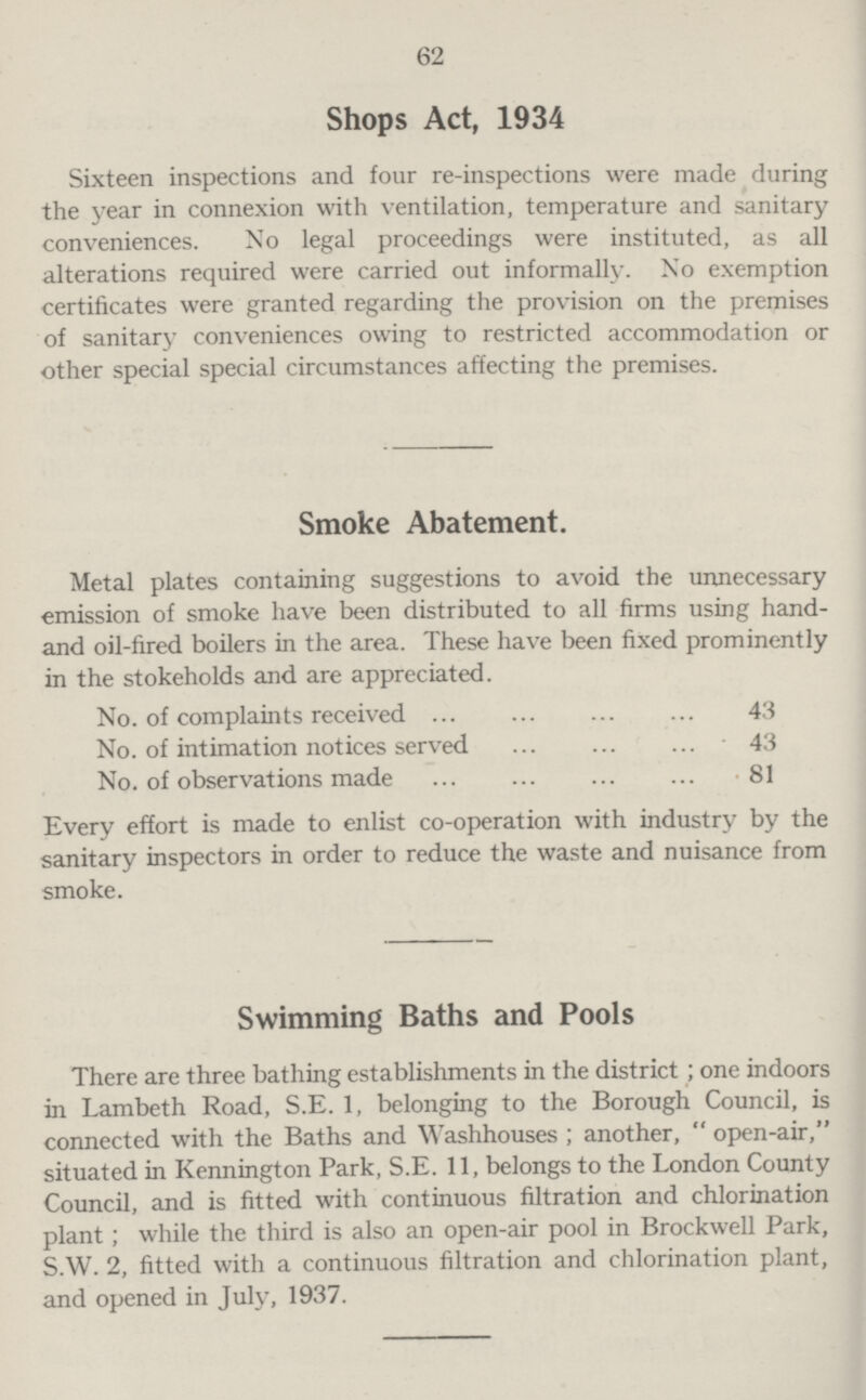 62 Shops Act, 1934 Sixteen inspections and four re-inspections were made during the year in connexion with ventilation, temperature and sanitary conveniences. No legal proceedings were instituted, as all alterations required were carried out informally. No exemption certificates were granted regarding the provision on the premises of sanitary conveniences owing to restricted accommodation or other special special circumstances affecting the premises. Smoke Abatement. Metal plates containing suggestions to avoid the unnecessary emission of smoke have been distributed to all firms using hand and oil-fired boilers in the area. These have been fixed prominently in the stokeholds and are appreciated. No. of complaints received 43 No. of intimation notices served 43 No. of observations made 81 Every effort is made to enlist co-operation with industry by the sanitary inspectors in order to reduce the waste and nuisance from smoke. Swimming Baths and Pools There are three bathing establishments in the district; one indoors in Lambeth Road, S.E. 1, belonging to the Borough Council, is connected with the Baths and Washhouses ; another,  open-air, situated in Kennington Park, S.E. 11, belongs to the London County Council, and is fitted with continuous filtration and chlorination plant; while the third is also an open-air pool in Brockwell Park, S.W. 2, fitted with a continuous filtration and chlorination plant, and opened in July, 1937.