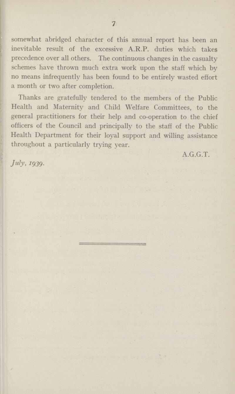 7 somewhat abridged character of this annual report has been an inevitable result of the excessive A.R.P. duties which takes precedence over all others. The continuous changes in the casualty schemes have thrown much extra work upon the staff which by no means infrequently has been found to be entirely wasted effort a month or two after completion. Thanks are gratefully tendered to the members of the Public Health and Maternity and Child Welfare Committees, to the general practitioners for their help and co-operation to the chief officers of the Council and principally to the staff of the Public Health Department for their loyal support and willing assistance throughout a particularly trying year. A.G.G.T. July, 1939.