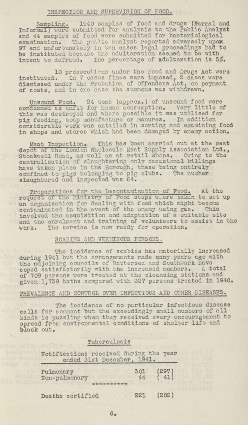 INSPECTION AND SUPERVISION OF FOOD. Sampling. 1940 samples of food and drugs (Formal and Informal) were submitted for analysis to the Public Analyst and 44 samples of food were submitted for bacteriological examination. The public analyst reported adversely upon 97 and unfortunately in ten cases legal proceedings had to be instituted because the adulteration seemed to be with intent to defraud. The percentage of adulteration is 5%, 10 prosecutions under the Food and Drugs Act were instituted. In 7 cases fines were imposed, 2 cases were dismissed under the Probation of Offenders Act, on payment of costs, and in one case the summons was withdrawn. Unsound Food. 24 ton3 (approx.) of unsound food were condemned as unfit for human consumption. Very little of this was destroyed and where possible it was utilised for pig feeding, soap manufacture or manures. In addition considerable work was entailed in sorting and examining food in shops and stores which had been damaged by enemy action. Meat Inspection. This has been carried out at the meat depot of the London Wholesale Moat Supply Association Ltd., Stockwell Road, as well as at retail shops. Owing to the centralisation of slaughtering only occasional killings have taken place in the Borough, these being entirely confined to pigs belonging to pig clubs. The number slaughtered and inspected was 64. Preparations for the Decontamination of Food. At the request of the Ministry of Food steps were taken to set up an organisation for dealing with food which might become contaminated in the event of the enemy using gas. This involved the acquisition and adaptation of a suitable site and the enrolment and training of volunteers to assist in the work. The service is now ready for operation. SCABIES AND VERMINOUS PERSONS, The incidence of scabies has materially increased during 1941 but the arrangements made many years ago with the adjoining councils of Battersea and Southwark have coped satisfactorily with the increasod numbers. A total of 709 persons v/ere treated at the cleansing stations and given 1,739 baths compared with 327 persons treated in 1940. PREVALENCE AND CONTROL OVER INFECTIOUS AND OTHER DISEASES. The incidence of no particular infectious disease calls for comment but the exceedingly small numbers of all kinds is puzzling when they received every encouragement to spread from environmental conditions of shelter life and black out. Tuberculosis Notifications received during the year ended 31st December, 1941. Pulmonary 301 (297) Non-pulmonary 44 (41) Deaths certified 221 (202) 6.