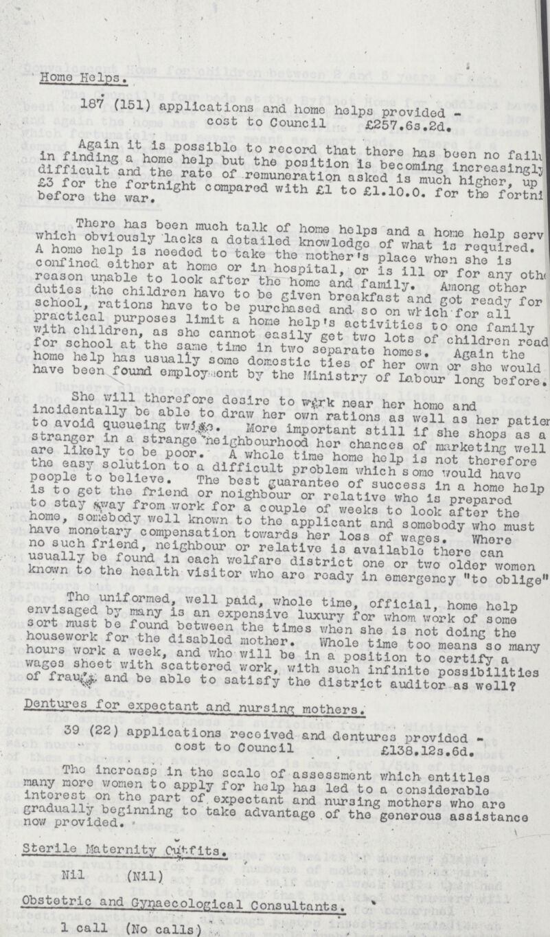 Home Helps. 187 (151) applications and home helps provided- cost to Council £257.6s.2d. Again it is possiblo to record that thore has been no falling in finding a home help but the position is becoming Increasingly difficult and the rate of remuneration asked i3 much higher, up £3 for the fortnight compared with £l to £1.10.0. for the fortnight before the war. There has been much talk of home helps and a home help serv which obviously lacks a dotailed knowledge of what is required. A home help is needed to take the mother's place when she is confined either at home or in hospital, or is ill or for any other reason unable to look after the home and family. Among other duties the children have to be given breakfast and got ready for school, rations have to be purchased and so on which for all practical purposes limit a home help's activities to one family with children, as she cannot easily get two lots of children read for school at the same time in two separate homes. Again the home help has usually some domostic ties of her own or she would have been found employment by the Ministry of Labour long before. She will therefore desire to work near her home and incidentally be able to draw her own rations as well as her patier to avoid queueing twice. More important still if she shops as a stranger in a strange neighbourhood her chances of marketing well are likely to be poor. A whole time home help is not therefore the easy solution to a difficult problem which some would have people to believe. The best guarantee of success in a home help is to get the friend or noighbour or relative who is prepared to stay away from work for a couple of weeks to look after the home, somebody well known to the applicant and somebody who must have monetary compensation towards her loss of wages. Whore no such friend, neighbour or relative is available there can usually be found in oach welfare district one or two older women known to the health visitor who aro ready in emergency to oblige The uniformed, well paid, whole time, official, home help envisaged by many is an expensive luxury for whom work of some sort must be found between the times when she is not doing the housework for the disabled mother. Whole time too means so many hours work a week, and who will be in a position to certify a wages sheet with scattered work, with such infinite possibilities of fraud and be able to satisfy the district auditor as well? Dentures for expectant and nursing mothers. 39 (22) applications received and dentures providod cost to Council £138.123.6d. The increase in the scale of assessment which entitles many more women to apply for help has led to a considerable interest on tho part of expectant and nursing mothers who aro gradually beginning to take advantago of tho generous assistance now provided. Sterile Maternity Outfits. Nil (Nil) Obstetric and Gynaecological Consultants. 1 call (No calls)