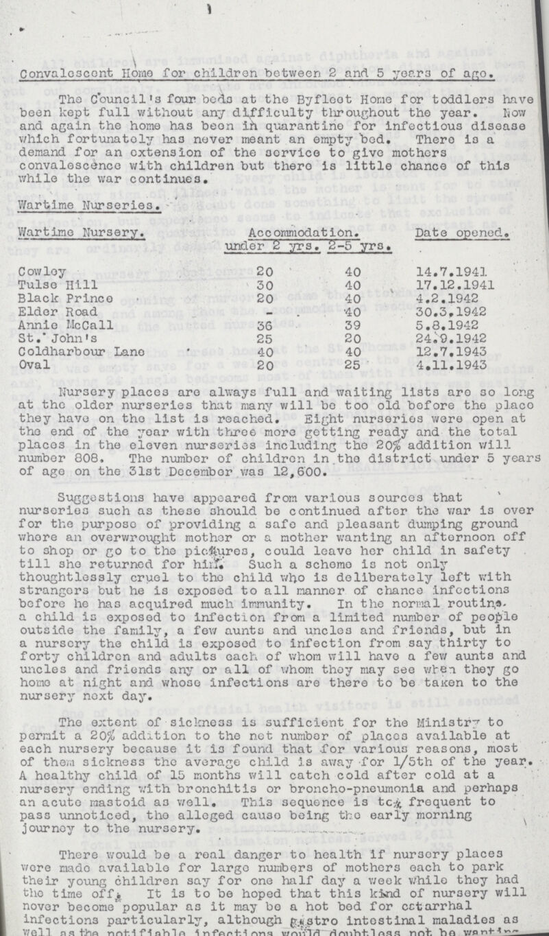 Convalescent Home for children between 2 and 5 years of age. The Council's four beds at the Byfloot Home for toddlers have been kept full without any difficulty throughout the year. Now and again the home has been ih quarantine for infectious disease which fortunatoly has never meant an empty bed. There is a demand for an extension of the service to give mothers convalescence with children but there is little chance of this while the war continues. Wartime Nurseries. Wartime Nursery. Accommodation. Date opened. under 2 yrs. 2-5 yrs. Cowloy 20 40 14.7.1941 Tulso Hill 30 40 17.12.1941 Black Princo 20 40 4.2.1942 Elder Road — 40 30.3.1942 Annie McCall 36 39 5.8.1942 St.* John's 25 20 24.9.1942 Coldharbour Lane 40 40 12.7.1943 Oval 20 25 4.11.1943 Nursery places are always full and waiting lists are so long at the older nurseries that many will be too old before the place they have on the list is reached. Eight nurseries were open at the end of the year with three more getting ready and the total places in the eleven nurseries including tho 20% addition will number 808. The number of children in the district under 5 years of age on the 31st December was 12,600. Suggestions have appeared from various sources that nurseries such as these should be continued after the Year is over for the purpose of providing a safe and pleasant dumping ground where an overwrought mother or a mother wanting an afternoon off to shop or go to the pictures, could leave her child in safety till she returned for him. Such a scheme is not only thoughtlessly cruel to the child who is deliberately left with strangers but he is exposed to all manner of chance infections before he has acquired much immunity. In the normal routing a child is exposed to infection from a limited number of people outside the family, a few aunts and uncles and friends, but in a nursery the child is exposed to infection from say thirty to forty children and adults each of whom will have a few aunts and uncles and friends any or all of whom they may see when they go homo at night and whose infections are there to be taicen to the nursery next day. The extent of sickness is sufficient for the Ministry to permit a 20% addition to the net number of places available at each nursery because it is found that for various reasons, most of them sickness the average child is away for l/5th of the year. A healthy child of 15 months will catch cold after cold at a nursery ending with bronchitis or broncho-pneumonia and perhaps an acute mastoid as well. This sequence is tc frequent to pass unnoticed, the alleged cause being the early morning journey to the nursery. There would be a real danger to health if nursery places were made available for large numbers of mothers each to park their young children say for one half day a week while they had the time off. It is to be hoped that this kind of nursery will nover become popular as it may be a hot bed for catarrhal infections particularly, although gastro intestinal maladies as well as the notifiable infectious would doubtless not be wanting