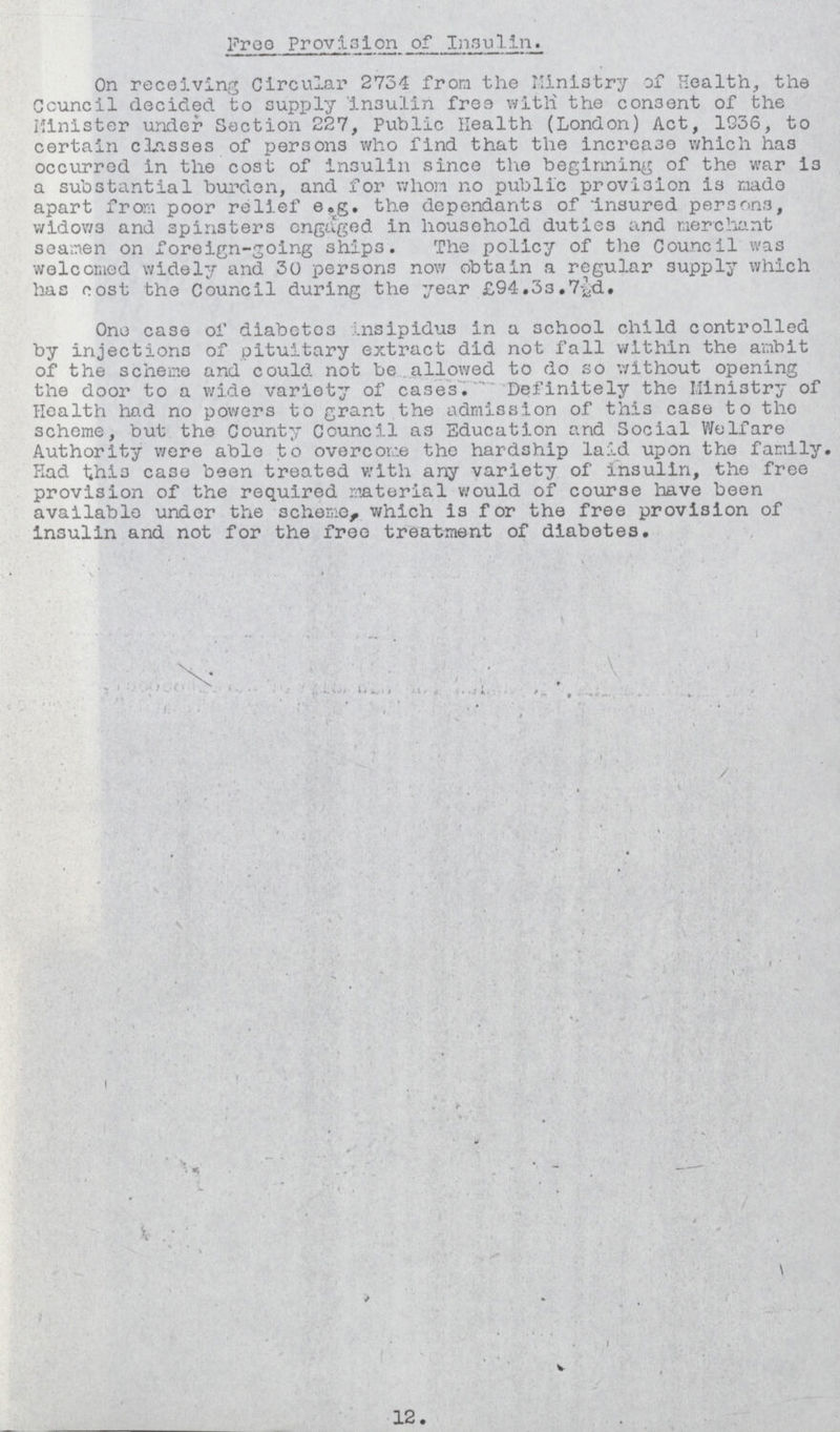 Free Provision of Insulin On receiving Circular 2734 from the Ministry of Health, the Council decided to supply insulin free with the consent of the Minister under Section 227, Public Health (London) Act, 1936, to certain classes of persons who find that the increase which has occurred in the cost of insulin since the beginning of the war is a substantial burden, and for whom no public provision is made apart from poor relief e.g. the dependants of Insured persons, widows and spinsters engaged in household duties and merchant seamen on foreign-going ships. The policy of the Council was welcomed widely and 30 persons now obtain a regular supply which has oost the Council during the year £94.3s,7½sd. One case of diabetes insipidus in a school child controlled by injections of pituitary extract did not fall within the ambit of the scheme and could not be allowed to do so without opening the door to a wide variety of cases. Definitely the Ministry of Health had no powers to grant the admission of this case to the scheme, but the County Council as Education and Social Welfare Authority were able to overcome the hardship laid upon the family. Had this case been treated with any variety of insulin, the free provision of the required material would of course have been available under the scheme, which is for the free provision of insulin and not for the free treatment of diabetes. 12.