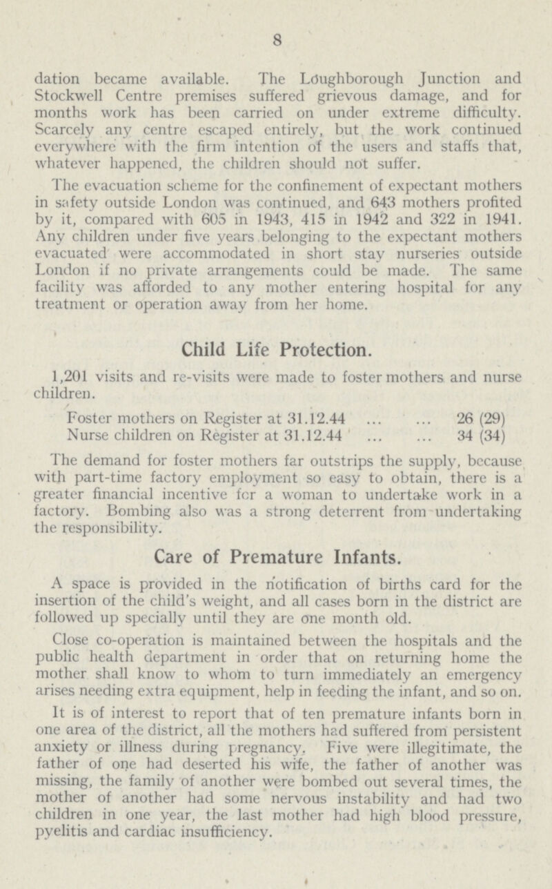 8 dation became available. The Loughborough Junction and Stockwell Centre premises suffered grievous damage, and for months work has been carried on under extreme difficulty. Scarcely any centre escaped entirely, but the work continued everywhere with the firm intention of the users and staffs that, whatever happened, the children should not suffer. The evacuation scheme for the confinement of expectant mothers in safety outside London was continued, and 643 mothers profited by it, compared with 605 in 1943, 415 in 1942 and 322 in 1941. Any children under five years belonging to the expectant mothers evacuated were accommodated in short stay nurseries outside London if no private arrangements could be made. The same facility was afforded to any mother entering hospital for any treatment or operation away from her home. Child Life Protection. 1,201 visits and re-visits were made to foster mothers and nurse children. Foster mothers on Register at 31.12.44 26 (29) Nurse children on Register at 31.12.44 34(34) The demand for foster mothers far outstrips the supply, because with part-time factory employment so easy to obtain, there is a greater financial incentive for a woman to undertake work in a factory. Bombing also was a strong deterrent from undertaking the responsibility. Care of Premature Infants. A space is provided in the notification of births card for the insertion of the child's weight, and all cases born in the district are followed up specially until they are one month old. Close co-operation is maintained between the hospitals and the public health department in order that on returning home the mother shall know to whom to turn immediately an emergency arises needing extra equipment, help in feeding the infant, and so on. It is of interest to report that of ten premature infants born in one area of the district, all the mothers had suffered from persistent anxiety or illness during pregnancy. Five were illegitimate, the father of one had deserted his wife, the father of another was missing, the family of another were bombed out several times, the mother of another had some nervous instability and had two children in one year, the last mother had high blood pressure, pyelitis and cardiac insufficiency.