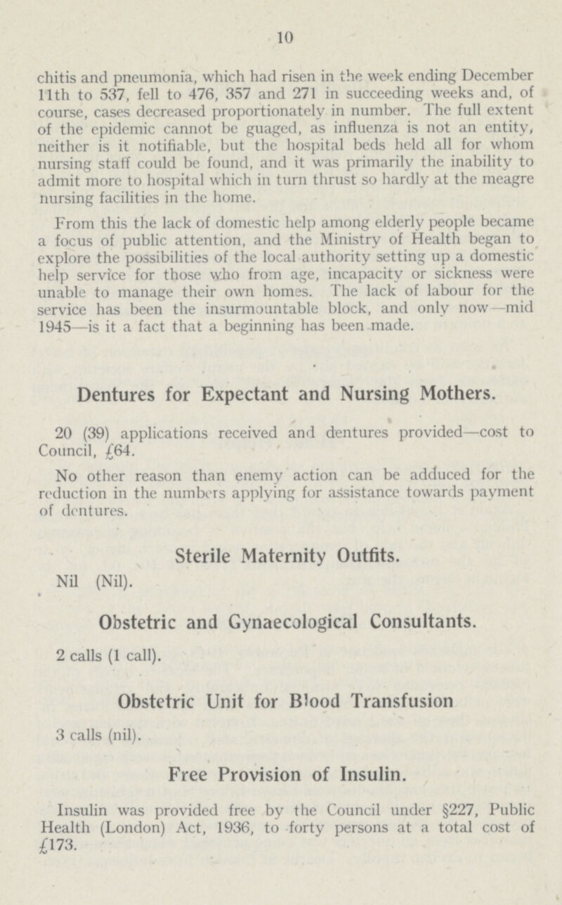 10 chitis and pneumonia, which had risen in the week ending December 11th to 537, fell to 476, 357 and 271 in succeeding weeks and, of course, cases decreased proportionately in number. The full extent of the epidemic cannot be guaged, as influenza is not an entity, neither is it notifiable, but the hospital beds held all for whom nursing staff could be found, and it was primarily the inability to admit more to hospital which in turn thrust so hardly at the meagre nursing facilities in the home. From this the lack of domestic help among elderly people became a focus of public attention, and the Ministry of Health began to explore the possibilities of the local authority setting up a domestic help service for those who from age, incapacity or sickness were unable to manage their own homes. The lack of labour for the service has been the insurmountable block, and only now—mid 1945—is it a fact that a beginning has been made. • Dentures for Expectant and Nursing Mothers. ' 20 (39) applications received and dentures provided—cost to Council, £64. No other reason than enemy action can be adduced for the reduction in the numbers applying for assistance towards payment of dentures. Sterile Maternity Outfits. Nil (Nil). Obstetric and Gynaecological Consultants. 2 calls (1 call). Obstetric Unit for Blood Transfusion 3 calls (nil). Free Provision of Insulin. Insulin was provided free by the Council under §227, Public Health (London) Act, 1936, to forty persons at a total cost of £173.