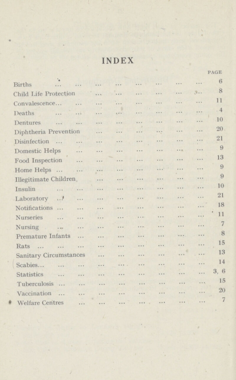 INDEX page Births 6 Child Life Protection 8 Convalescence 11 Deaths 4 Dentures 10 Diphtheria Prevention 20 Disinfection 21 Domestic Helps 9 Food Inspection 13 Home Helps 9 Illegitimate Children 9 Insulin 10 Laboratory 21 Notifications 18 Nurseries 11 Nursing 7 Premature Infants 8 Rats 15 Sanitary Circumstances 13 Scabies 14 Statistics 3, 6 Tuberculosis 15 Vaccination 20 Welfare Centres 7