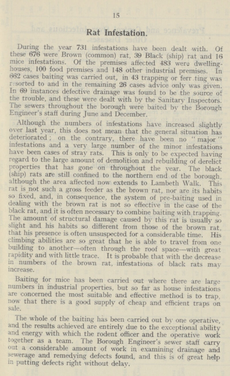 15 Rat Infestation. During the year 731 infestations have been dealt with. Of these 676 were Brown (common) rat, 39 Black (ship) rat and 16 mice infestations. Of the premises affected 483 wens dwelling houses, 100 food premises and 148 other industrial premises. In 662 cases baiting was carried out, in 43 trapping or ferr ting was r sorted to and in the remaining 26 cases advice only was given. In 69 instances defective drainage was found to be the source of the trouble, and these were dealt with by the Sanitary Inspectors. The sewers throughout the borough were baited by the Borough Engineer's staff during June and December. Although the numbers of infestations have increased slightly over last year, this does not mean that the general situation has deteriorated; on the contrary, there have been no  major infestations and a very large number of the minor infestations have been cases of stray rats. This is only to be expected having regard to the large amount of demolition and rebuilding of derelict properties that has gone on throughout the year. The black (ship) rats are still confined to the northern end of the borough, although the area affected now extends to Lambeth Walk. This rat is not such a gross feeder as the brown rat, nor are its habits so fixed, and, in consequence, the system of pre-baiting used in dealing with the brown rat is not so effective in the case of the black rat, and it is often necessary to combine baiting with trapping. The amount of structural damage caused by this rat is usually so slight and his habits so different from those of the brown rat. that his presence is often unsuspected for a considerable time. His climbing abilities are so great that he is able to travel from one building to another—often through the roof space—with great rapidity and with little trace. It is probable that with the decrease in numbers of the brown rat, infestations of black rats may increase. Baiting for mice has been carried out where there are large numbers in industrial properties, but so far as house infestations are concerned the most suitable and effective method is to trap, now that there is a good supply of cheap and efficient traps on sale. The whole of the baiting has been carried out by one operative, and the results achieved are entirely due to the exceptional ability and energy with which the rodent officer and the operative work together as a team. The Borough Engineer's sewer staff carry out a considerable amount of work in examining drainage and sewerage and remedying defects found, and this is of great help in putting defects right without delay.