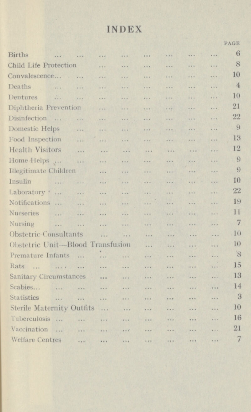 INDEX PAGE Births 6 Child Life Protection 8 Convalescence 10 Deaths 4 Dentures 10 Diphtheria Prevention 21 Disinfection 22 Domestic Helps 9 Pood Inspection 13 Health Visitors 12 Home Helps 9 Illegitimate Children 9 Insulin 10 Laboratory 22 Notifications 19 Nurseries 11 Nursing 7 Obstetric Consultants 10 Obstetric Unit—Blood Transfusion 10 Premature Infants 8 Rats 15 Sanitary Circumstances 13 Scabies 14 Statistics 3 Sterile Maternity Outfits 10 Tuberculosis 16 Vaccination 21 Welfare Centres 7