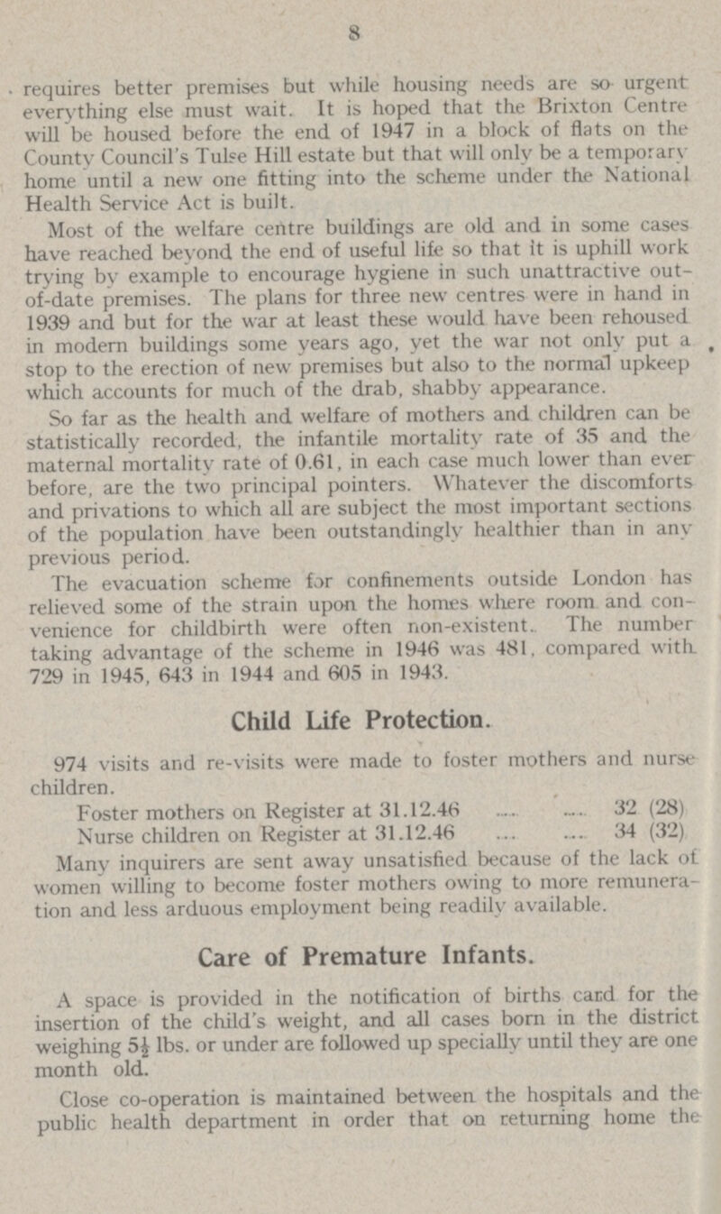 8 requires better premises but while housing needs are so urgent everything else must wait. It is hoped that the Brixton Centre will be housed before the end of 1947 in a block of flats on the County Council's Tulse Hill estate but that will only be a temporary home until a new one fitting into the scheme under the National Health Service Act is built. Most of the welfare centre buildings are old and in some cases have reached beyond the end of useful life so that it is uphill work trying by example to encourage hygiene in such unattractive out of-date premises. The plans for three new centres were in hand in 1939 and but for the war at least these would have been rehoused in modern buildings some years ago, yet the war not only put a stop to the erection of new premises but also to the normal upkeep which accounts for much of the drab, shabby appearance. So far as the health and welfare of mothers and children can be statistically recorded, the infantile mortality rate of 35 and the maternal mortality rate of 0.61, in each case much lower than ever before, are the two principal pointers. Whatever the discomforts and privations to which all are subject the most important sections of the population have been outstandingly healthier than in any previous period. The evacuation scheme for confinements outside London has relieved some of the strain upon the homes where room and con venience for childbirth were often non-existent. The number taking advantage of the scheme in 1946 was 481, compared with 729 in 1945, 643 in 1944 and 605 in 1943. Child Life Protection. 974 visits and re-visits were made to foster mothers and nurse children. Foster mothers on Register at 31.12.46 32 (28) Nurse children on Register at 31.12.46 34 (32) Many inquirers are sent away unsatisfied because of the lack of women willing to become foster mothers owing to more remunera tion and less arduous employment being readily available. Care of Premature Infants. A space is provided in the notification of births card for the insertion of the child's weight, and all cases born in the district weighing 5½ lbs. or under are followed up specially until they are one month old. Close co-operation is maintained between the hospitals and the public health department in order that on returning home the