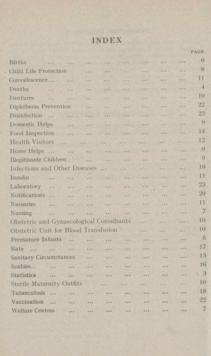 INDEX page Births 6 Child Life Protection 8 Convalescence 11 Deaths 4 Dentures 10 Diphtheria Prevention 22 Disinfection 23 Domestic Helps 9 Food Inspection 14 Health Visitors 12 Home Helps 9 Illegitimate Children 9 Infectious and Other Diseases 18 Insulin 11 Laboratory 23 Notifications 20 Nurseries 11 Nursing 7 Obstetric and Gynaecological Consultants 10 Obstetric Unit for Blood Transfusion 10 Premature Infants 8 Rats 17 Sanitary Circumstances 13 Scabies 16 Statistics 3 Sterile Maternity Outfits 10 Tuberculosis 18 Vaccination 22 Welfare Centres 7