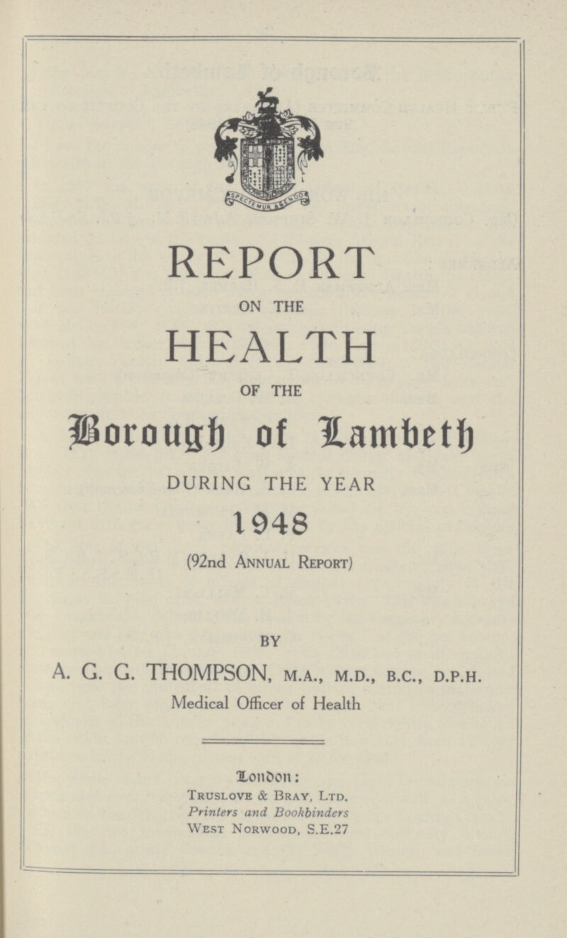 REPORT ON THE HEALTH OF THE Borough of Lambeth DURING THE YEAR 1948 (92nd Annual Report) BY A. G. G. THOMPSON, M.A., M.D., B.C., D.P.H. Medical Officer of Health London: Truslove & Bray, Ltd. Printers and Bookbinders West Norwood, S.E.27