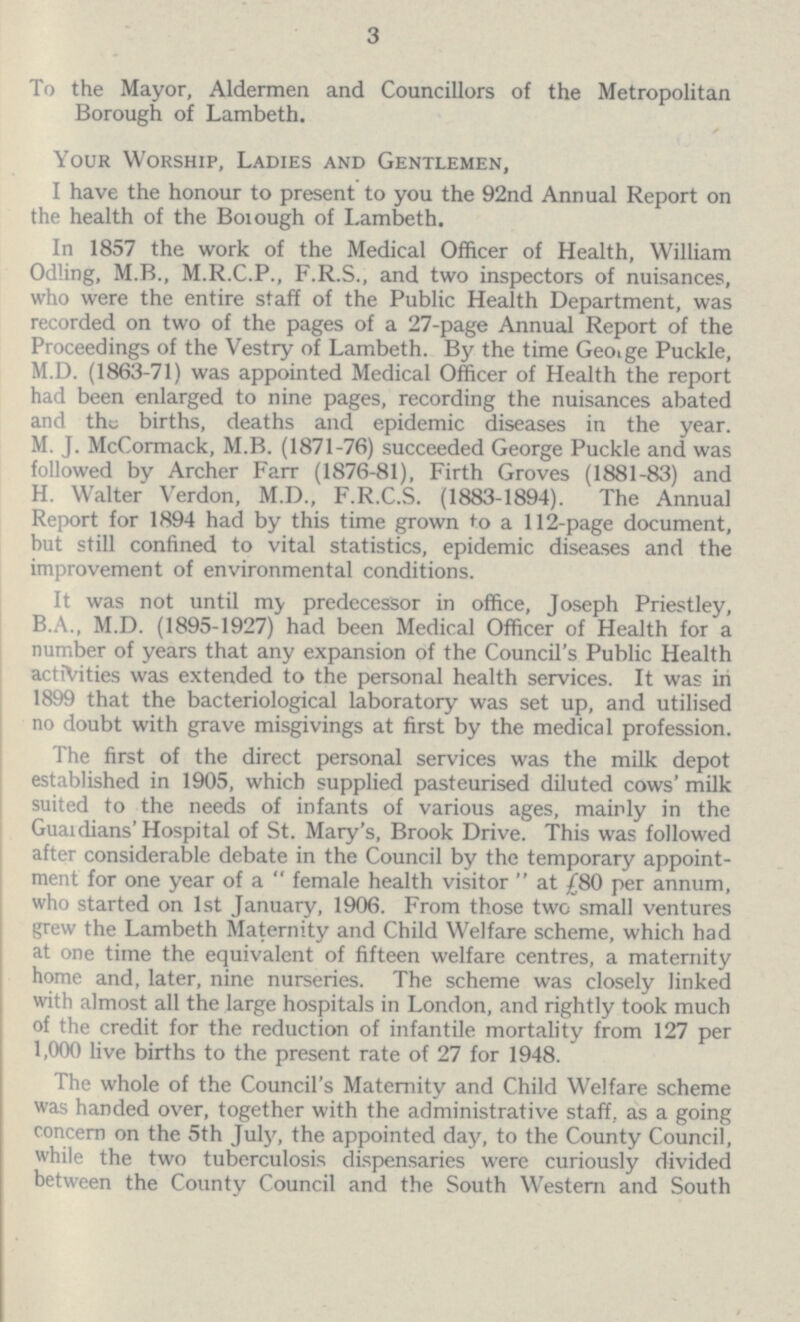 3 To the Mayor, Aldermen and Councillors of the Metropolitan Borough of Lambeth. Your Worship, Ladies and Gentlemen, I have the honour to present to you the 92nd Annual Report on the health of the Borough of Lambeth. In 1857 the work of the Medical Officer of Health, William Odling, M.B., M.R.C.P., F.R.S., and two inspectors of nuisances, who were the entire staff of the Public Health Department, was recorded on two of the pages of a 27-page Annual Report of the Proceedings of the Vestry of Lambeth. By the time George Puckle, M.D. (1863-71) was appointed Medical Officer of Health the report had been enlarged to nine pages, recording the nuisances abated and the births, deaths and epidemic diseases in the year. M. J. McCormack, M.B. (1871-76) succeeded George Puckle and was followed by Archer Farr (1876-81), Firth Groves (1881-83) and H. Walter Verdon, M.D., F.R.C.S. (1883-1894). The Annual Report for 1894 had by this time grown to a 112-page document, but still confined to vital statistics, epidemic diseases and the improvement of environmental conditions. It was not until my predecessor in office, Joseph Priestley, B.A., M.D. (1895-1927) had been Medical Officer of Health for a number of years that any expansion of the Council's Public Health activities was extended to the personal health services. It was in 1899 that the bacteriological laboratory was set up, and utilised no doubt with grave misgivings at first by the medical profession. The first of the direct personal services was the milk depot established in 1905, which supplied pasteurised diluted cows' milk suited to the needs of infants of various ages, mainly in the Guardians' Hospital of St. Mary's, Brook Drive. This was followed after considerable debate in the Council by the temporary appoint ment for one year of a  female health visitor  at £80 per annum, who started on 1st January, 1906. From those two small ventures grew the Lambeth Maternity and Child Welfare scheme, which had at one time the equivalent of fifteen welfare centres, a maternity home and, later, nine nurseries. The scheme was closely linked with almost all the large hospitals in London, and rightly took much of the credit for the reduction of infantile mortality from 127 per 1,000 live births to the present rate of 27 for 1948. The whole of the Council's Maternity and Child Welfare scheme was handed over, together with the administrative staff, as a going concern on the 5th July, the appointed day, to the County Council, while the two tuberculosis dispensaries were curiously divided between the County Council and the South Western and South