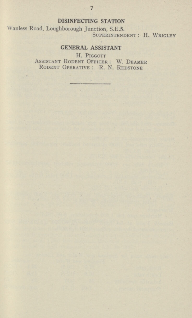 7 DISINFECTING STATION Wanless Road, Loughborough Junction, S.E.5. Superintendent: H. Wrigley GENERAL ASSISTANT H. Piggott Assistant Rodent Officer: W. Deamer Rodent Operative : R. N. Redstone