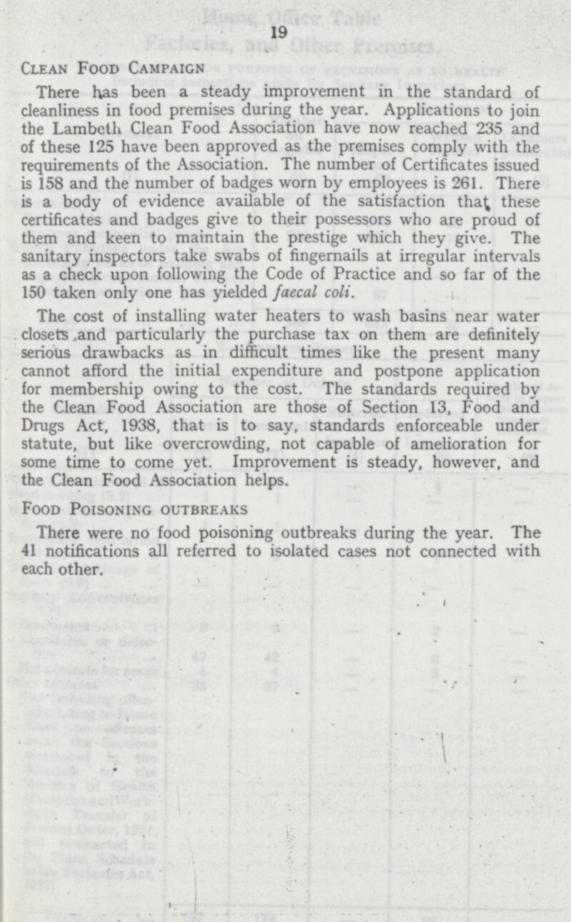 19 Clean Food Campaign There has been a steady improvement in the standard of cleanliness in food premises during the year. Applications to join the Lambeth Clean Food Association have now reached 235 and of these 125 have been approved as the premises comply with the requirements of the Association. The number of Certificates issued is 158 and the number of badges worn by employees is 261. There is a body of evidence available of the satisfaction that these certificates and badges give to their possessors who are proud of them and keen to maintain the prestige which they give. The sanitary inspectors take swabs of fingernails at irregular intervals as a check upon following the Code of Practice and so far of the 150 taken only one has yielded faecal colt. The cost of installing water heaters to wash basins near water . closets and particularly the purchase tax on them are definitely serious drawbacks as in difficult times like the present many cannot afford the initial expenditure and postpone application for membership owing to the cost. The standards required by the Clean Food Association are those of Section 13, Food and Drugs Act, 1938, that is to say, standards enforceable under statute, but like overcrowding, not capable of amelioration for some time to come yet. Improvement is steady, however, and the Clean Food Association helps. Food Poisoning outbreaks There were no food poisoning outbreaks during the year. The 41 notifications all referred to isolated cases not connected with each other.