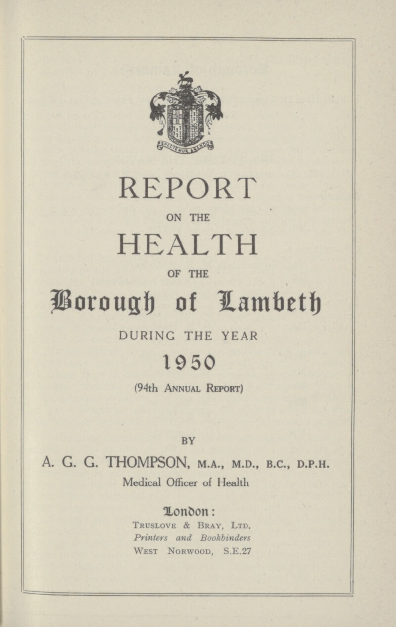 REPORT ON THE HEALTH OF THE I Borough of Lambeth DURING THE YEAR 1950 (94th Annual Report) BY A. G. G. THOMPSON, M.A., M.D., B.C., D.P.H. Medical Officer of Health London: Truslove & Bray, Ltd. Printers and Bookbinders West Norwood, S.E.27