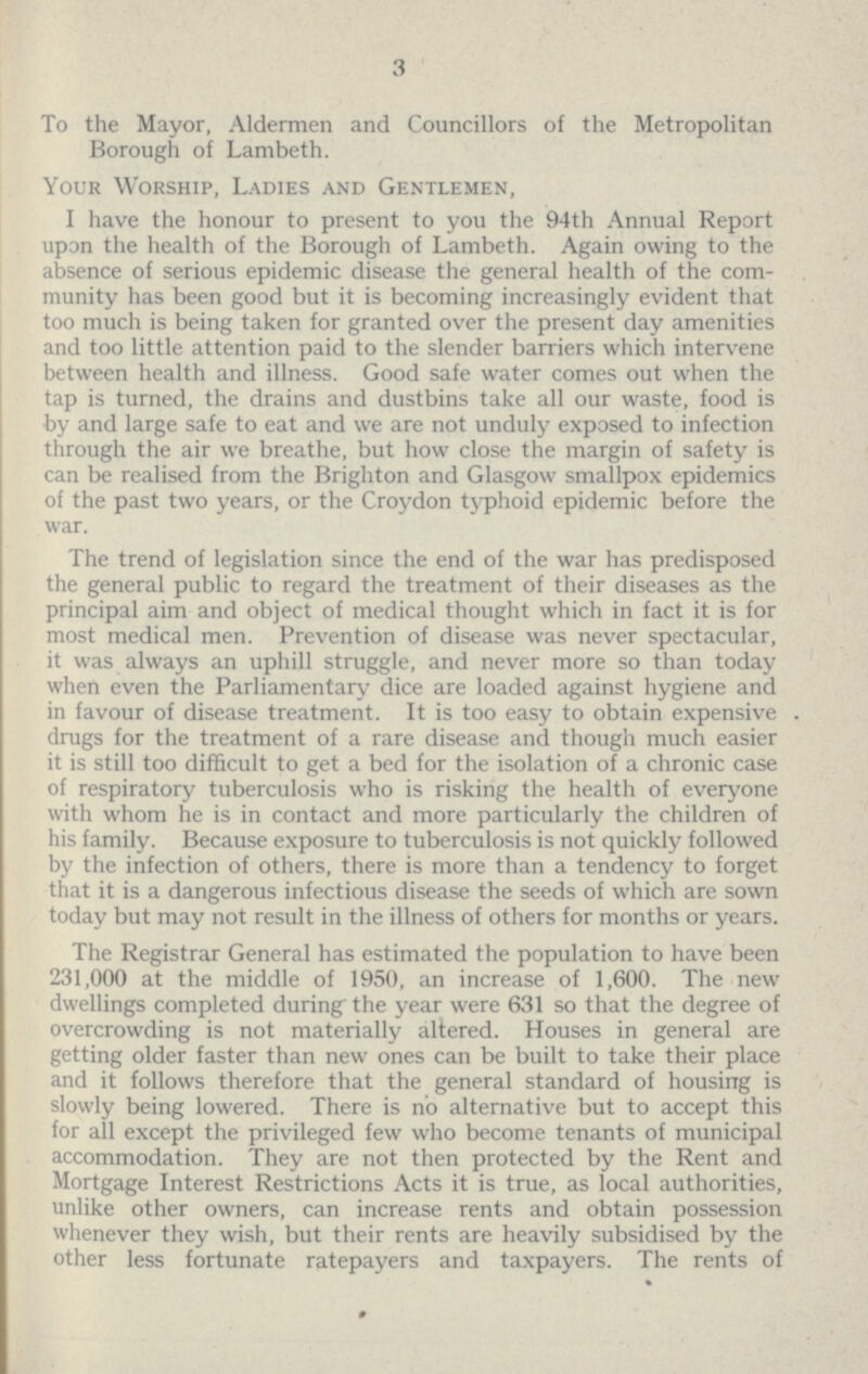 3 To the Mayor, Aldermen and Councillors of the Metropolitan Borough of Lambeth. Your Worship, Ladies and Gentlemen, I have the honour to present to you the 94th Annual Report upon the health of the Borough of Lambeth. Again owing to the absence of serious epidemic disease the general health of the com munity has been good but it is becoming increasingly evident that too much is being taken for granted over the present day amenities and too little attention paid to the slender barriers which intervene between health and illness. Good safe water comes out when the tap is turned, the drains and dustbins take all our waste, food is by and large safe to eat and we are not unduly exposed to infection through the air we breathe, but how close the margin of safety is can be realised from the Brighton and Glasgow smallpox epidemics of the past two years, or the Croydon typhoid epidemic before the war. The trend of legislation since the end of the war has predisposed the general public to regard the treatment of their diseases as the principal aim and object of medical thought which in fact it is for most medical men. Prevention of disease was never spectacular, it was always an uphill struggle, and never more so than today when even the Parliamentary dice are loaded against hygiene and in favour of disease treatment. It is too easy to obtain expensive drugs for the treatment of a rare disease and though much easier it is still too difficult to get a bed for the isolation of a chronic case of respiratory tuberculosis who is risking the health of everyone with whom he is in contact and more particularly the children of his family. Because exposure to tuberculosis is not quickly followed by the infection of others, there is more than a tendency to forget that it is a dangerous infectious disease the seeds of which are sown today but may not result in the illness of others for months or years. The Registrar General has estimated the population to have been 231,000 at the middle of 1950, an increase of 1,600. The new dwellings completed during' the year were 631 so that the degree of overcrowding is not materially altered. Houses in general are getting older faster than new ones can be built to take their place and it follows therefore that the general standard of housing is slowly being lowered. There is no alternative but to accept this for all except the privileged few who become tenants of municipal accommodation. They are not then protected by the Rent and Mortgage Interest Restrictions Acts it is true, as local authorities, unlike other owners, can increase rents and obtain possession whenever they wish, but their rents are heavily subsidised by the other less fortunate ratepayers and taxpayers. The rents of
