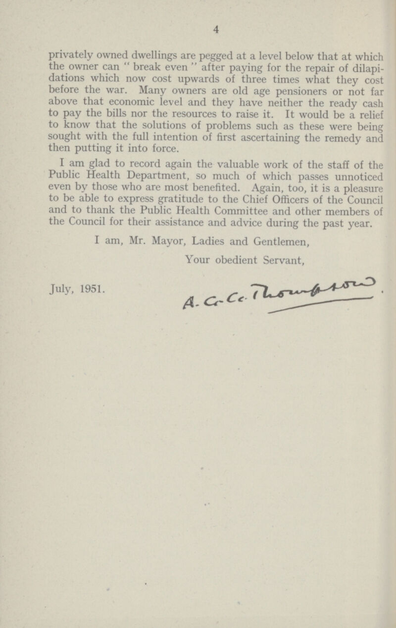 4 privately owned dwellings are pegged at a level below that at which the owner can  break even  after paying for the repair of dilapi dations which now cost upwards of three times what they cost before the war. Many owners are old age pensioners or not far above that economic level and they have neither the ready cash to pay the bills nor the resources to raise it. It would be a relief to know that the solutions of problems such as these were being sought with the full intention of first ascertaining the remedy and then putting it into force. I am glad to record again the valuable work of the staff of the Public Health Department, so much of which passes unnoticed even by those who are most benefited. Again, too, it is a pleasure to be able to express gratitude to the Chief Officers of the Council and to thank the Public Health Committee and other members of the Council for their assistance and advice during the past year. I am, Mr. Mayor, Ladies and Gentlemen, Your obedient Servant, July, 1951. A.C.C.Thomson