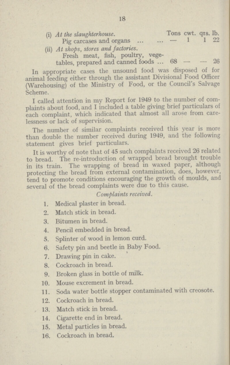 18 (i) At the slaughterhouse. Tons cwt. qrs. lb. Pig carcases and organs — 1 1 22 (ii) At shops, stores and factories. Fresh meat, fish, poultry, vege tables, prepared and canned foods 68 — — 26 In appropriate cases the unsound food was disposed of for animal feeding either through the assistant Divisional Food Officer (Warehousing) of the Ministry of Food, or the Council's Salvage Scheme. I called attention in my Report for 1949 to the number of com plaints about food, and I included a table giving brief particulars of each complaint, which indicated that almost all arose from care lessness or lack of supervision. The number of similar complaints received this year is more than double the number received during 1949, and the following statement gives brief particulars. It is worthy of note that of 45 such complaints received 26 related to bread. The re-introduction of wrapped bread brought trouble in its train. The wrapping of bread in waxed paper, although protecting the bread from external contamination, does, however, tend to promote conditions encouraging the growth of moulds, and several of the bread complaints were due to this cause. Complaints received. 1. Medical plaster in bread. 2. Match stick in bread. 3. Bitumen in bread. 4. Pencil embedded in bread. 5. Splinter of wood in lemon curd. 6. Safety pin and beetle in Baby Food. 7. Drawing pin in cake. 8. Cockroach in bread. 9. Broken glass in bottle of milk. 10. Mouse excrement in bread. 11. Soda water bottle stopper contaminated with creosote. 12. Cockroach in bread. 13. Match stick in bread. 14. Cigarette end in bread. 15. Metal particles in bread. 16. Cockroach in bread.