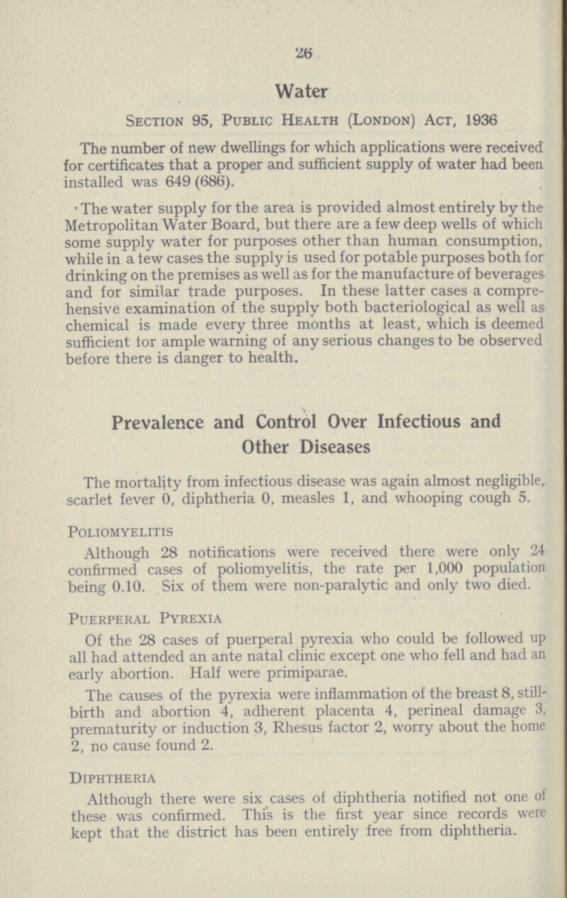 26 Water Section 95, Public Health (London) Act, 1936 The number of new dwellings for which applications were received for certificates that a proper and sufficient supply of water had been installed was 649 (686). •The water supply for the area is provided almost entirely by the Metropolitan Water Board, but there are a few deep wells of which some supply water for purposes other than human consumption, while in a tew cases the supply is used for potable purposes both for drinking on the premises as well as for the manufacture of beverages and for similar trade purposes. In these latter cases a compre hensive examination of the supply both bacteriological as well as chemical is made every three months at least, which is deemed sufficient for ample warning of any serious changes to be observed before there is danger to health. Prevalence and Control Over Infectious and Other Diseases The mortality from infectious disease was again almost negligible, scarlet fever 0, diphtheria 0, measles 1, and whooping cough 5. Poliomyelitis Although 28 notifications were received there were only 24 confirmed cases of poliomyelitis, the rate per 1,000 population being 0.10. Six of them were non-paralytic and only two died. Puerperal Pyrexia Of the 28 cases of puerperal pyrexia who could be followed up all had attended an ante natal clinic except one who fell and had an early abortion. Half were primiparae. The causes of the pyrexia were inflammation of the breast 8, still birth and abortion 4, adherent placenta 4, perineal damage 3, prematurity or induction 3, Rhesus factor 2, worry about the home 2, no cause found 2. Diphtheria Although there were six cases of diphtheria notified not one of these was confirmed. This is the first year since records were kept that the district has been entirely free from diphtheria.