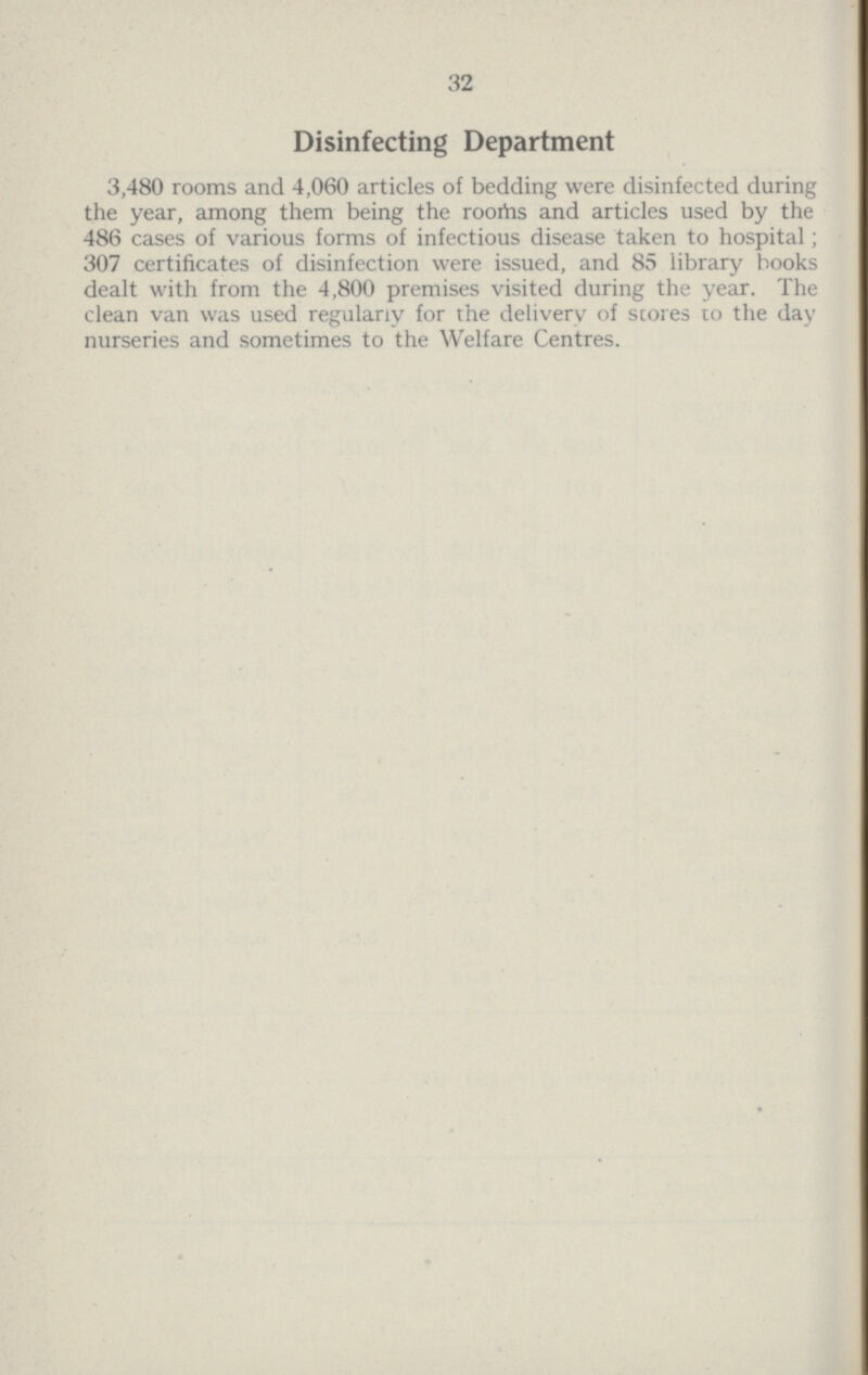 32 Disinfecting Department 3,480 rooms and 4,060 articles of bedding were disinfected during the year, among them being the rooms and articles used by the 486 cases of various forms of infectious disease taken to hospital; 307 certificates of disinfection were issued, and 85 library books dealt with from the 4,800 premises visited during the year. The clean van was used regularly for the delivery of scores to the day nurseries and sometimes to the Welfare Centres.