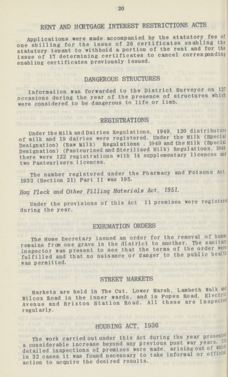 20 RENT AND MORTGAGE INTEREST RESTRICTIONS ACTS Applications were made accompanied by the statutory fee of one shilling for the issue of 26 certificates enabling the statutory tenant to withhold a portion of the rent and for the issue of 17 determining certificates to cancel corresponding enabling certificates previously issued. DANGEROUS STRUCTURES Information was forwarded to the District Surveyor on 127 occasions during the year of the presence of structures which were considered to be dangerous to life or limb. REGISTRATIONS Under the Milk and Dairies Regulations, 1949, 120 distributors of milk and 19 dairies were registered. Under the Milk (Special Designation) (Raw Milk) Regulations . 1949 and the Milk (Special Designation) (Pasteurised and Sterilised Milk) Regulations, 1949 there were 122 registrations with 14 supplementary licences and two Pasteurisers licences. The number registered under the Pharmacy and Poisons Act, 1933 (Section 21) Part II was 195. Rag Flock and Other Filling Materials Act, 1951. Under the provisions of this Act 11 premises were registered during the year. EXHUMATION ORDERS The Home Secretary issued an order for the removal of human remains from one grave in the district to another. The sanitary inspector was present to see that the terras of the order were fulfilled and that no nuisance or danger to the public health was permitted. STREET MARKETS Markets are held in The Cut, Lower Marsh, Lambeth Walk anil Wilcox Road in the inner wards, and in Popes Road, Electric Avenue and Brixton Station Road. All these are inspected regularly. HOUSING ACT, 1936 The work carried out under this Act during the year presented a considerable increase beyond any previous post war years. 144 detailed inspections of premises were made, arising out of which in 32 cases it was found necessary to take informal or official action to acquire the desired results.