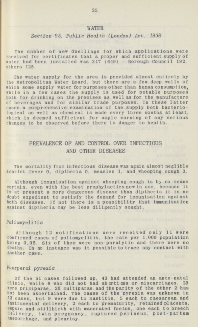 25 WATER Section 95, Public Health (London) Act, 1936 The number of new dwellings for which applications were received for certificates that a proper and sufficient supply of water had been installed was 317 (649) Borough Council 192, others 125. The water supply for the area is provided almost entirely by the Metropolitan Water Board, but there are a few deep wells of which some supply water for purposes other than human consumption, while in a few cases the supply is used for potable purposes both for drinking on the premises as well as for the manufacture of beverages and for similar trade purposes. In these latter cases a comprehensive examination of the supply both bacterio logical as well as chemical is made every three months at least, which is deemed sufficient for ample warning of any serious changes to be observed before there is danger to health. PREVALENCE OP AND CONTROL OVER INFECTIOUS AND OTHER DISEASES The mortality from infectious disease was again almost neglible scarlet fever 0, diptheria 0, measles 1, and whooping cough 3. Although immunisation against whooping cough is by no means certain, even with the best prophylactics now in use because it is at present a more dangerous disease than diptheria it is no doubt expedient to satisfy the demand for immunisation against both diseases. If not there is a possibility that immunisation against diptheria may be less diligently sought. Poliomyelitis Although 12 notifications were received only 11 were confirmed cases of poliomyelitis, the rate per 1 000 population being 0.05. Six of them were non paralytic and there were no deaths, In no instance was it possible to trace any contact with another case. Puerperal pyrexia Of the 51 cases followed up, 43 had attended an ante-natal clinic, while 6 who did not had abortions or miscarriages. 29 were primiparae, 20 multiparae and the parity of the other 2 has not been ascertained. The cause of the pyrexia was unknown in 13 cases, but 9 were due to mastitis, 5 each to caesarean and instrumental delivery, 2 each to prematurity, retained placenta, sepsis and stillbirth with macerated foetus, one each to breech delivery, twin pregnancy, ruptured perineum, post-partum haemorrhage, and pleurisy.