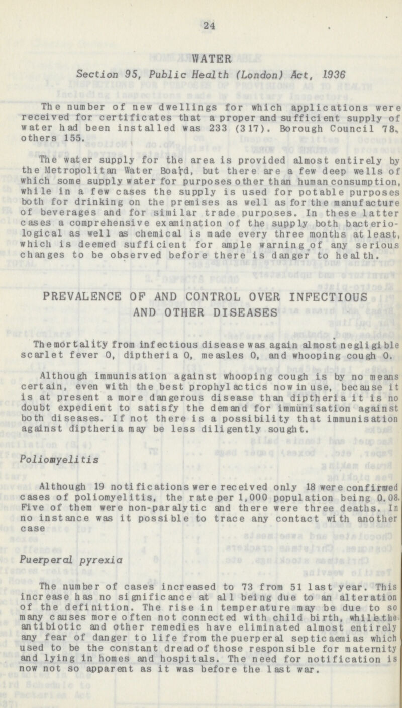 24 WATER Section 95, Public Health (London) Act, 1936 The number of new dwellings for which applications were received for certificates that a proper and sufficient supply of water had been installed was 233 (317). Borough Council 78, others 155. The water supply for the area is provided almost entirely by the Metropolitan Water Board, but there are a few deep wells of which some supply water for purposes other than human consumption, while in a few cases the supply is used for potable purposes both for drinking on the premises as well as for the manufacture of beverages and for similar trade purposes. In these latter cases a comprehensive examination of the supply both bacterio logical as well as chemical is made every three months at least, which is deemed sufficient for ample warning of any serious changes to be observed before there is danger to health. PREVALENCE OF AND CONTROL OVER INFECTIOUS AND OTHER DISEASES The mortality from infectious disease was again almost negligible scarlet fever 0, diptheria 0, measles 0, and whooping cough 0. Although immunisation against whooping cough is by no means certain, even with the best prophylactics now in use, because it is at present a more dangerous disease than diptheria it is no doubt expedient to satisfy the demand for immunisation against both diseases. If not there is a possibility that immunisation against diptheria may be less diligently sought. Poliomyelitis Although 19 notifications were received only 18 were confirmed cases of poliomyelitis, the rate per 1,000 population being 0.08. Five of them were non-paralytic and there were three deaths. In no instance was it possible to trace any contact with another case Puerperal pyrexia The number of cases increased to 73 from 51 last year. This increase has no significance at all being due to an alteration of the definition. The rise in temperature may be due to so many causes more often not connected with child birth, while the antibiotic and other remedies have eliminated almost entirely any fear of danger to life from the puerperal septicaemias which used to be the constant dread of those responsible for maternity and lying in homes and hospitals. The need for notification is now not so apparent as it was before the last war.