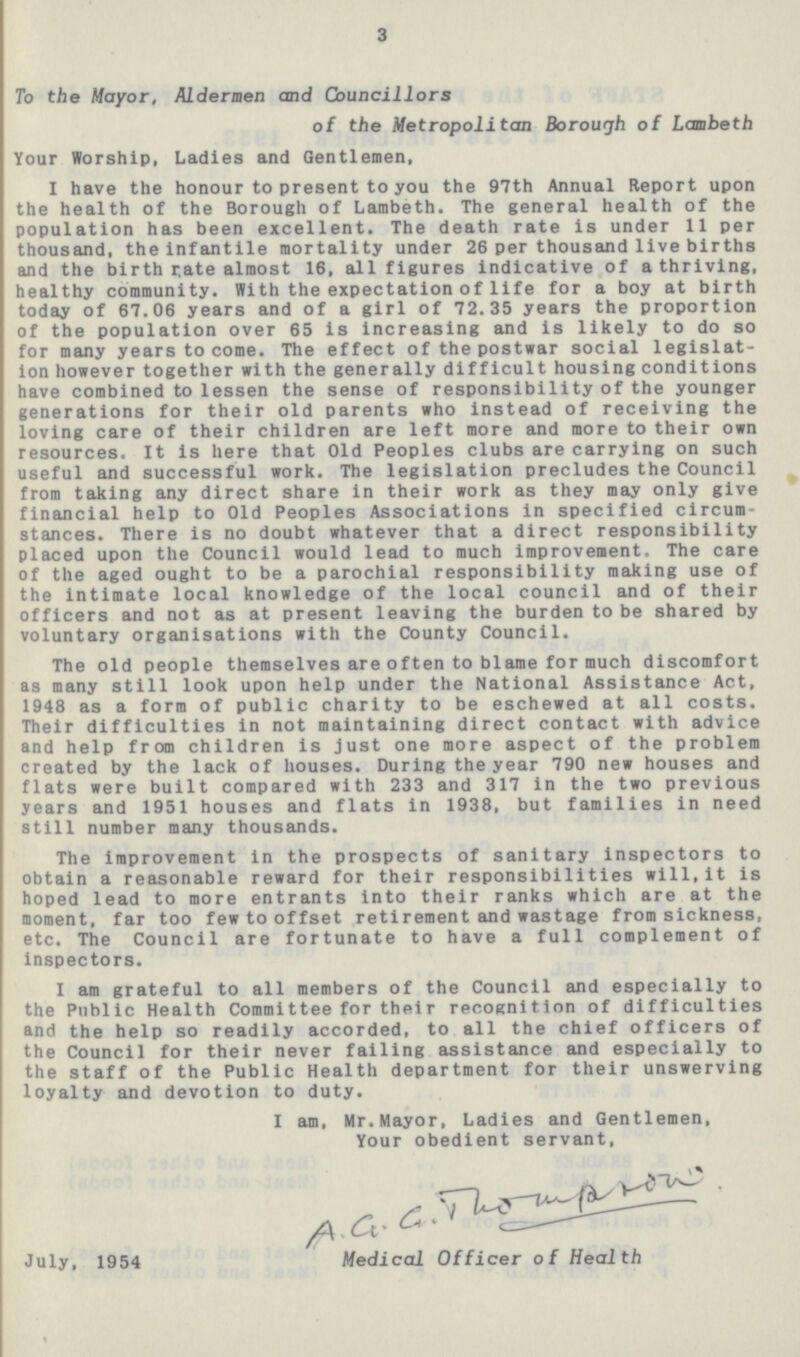 3 To the Mayor, Aldermen and Councillors of the Metropolitan Borough of Lambeth Your Worship, Ladies and Gentlemen, I have the honour to present to you the 97th Annual Report upon the health of the Borough of Lambeth. The general health of the population has been excellent. The death rate is under 11 per thousand, the infantile mortality under 26 per thousand live births and the birth rate almost 16, all figures indicative of a thriving, healthy community. With the expectation of life for a boy at birth today of 67.06 years and of a girl of 72.35 years the proportion of the population over 65 is increasing and is likely to do so for many years to come. The effect of the postwar social legislat ion however together with the generally difficult housing conditions have combined to lessen the sense of responsibility of the younger generations for their old parents who instead of receiving the loving care of their children are left more and more to their own resources. It is here that Old Peoples clubs are carrying on such useful and successful work. The legislation precludes the Council from taking any direct share in their work as they may only give financial help to Old Peoples Associations in specified circum stances. There is no doubt whatever that a direct responsibility placed upon the Council would lead to much improvement. The care of the aged ought to be a parochial responsibility making use of the intimate local knowledge of the local council and of their officers and not as at present leaving the burden to be shared by voluntary organisations with the County Council. The old people themselves are often to blame for much discomfort as many still look upon help under the National Assistance Act, 1948 as a form of public charity to be eschewed at all costs. Their difficulties in not maintaining direct contact with advice and help from children is just one more aspect of the problem created by the lack of houses. During the year 790 new houses and flats were built compared with 233 and 317 in the two previous years and 1951 houses and flats in 1938, but families in need still number many thousands. The improvement in the prospects of sanitary inspectors to obtain a reasonable reward for their responsibilities will, it is hoped lead to more entrants into their ranks which are at the moment, far too few to offset retirement and wastage from sickness, etc. The Council are fortunate to have a full complement of inspectors. I am grateful to all members of the Council and especially to the Public Health Committee for their recognition of difficulties and the help so readily accorded, to all the chief officers of the Council for their never failing assistance and especially to the staff of the Public Health department for their unswerving loyalty and devotion to duty. I am, Mr. Mayor, Ladies and Gentlemen, Your obedient servant, A.G.G.Thompson July, 1954 Medical Officer of Health