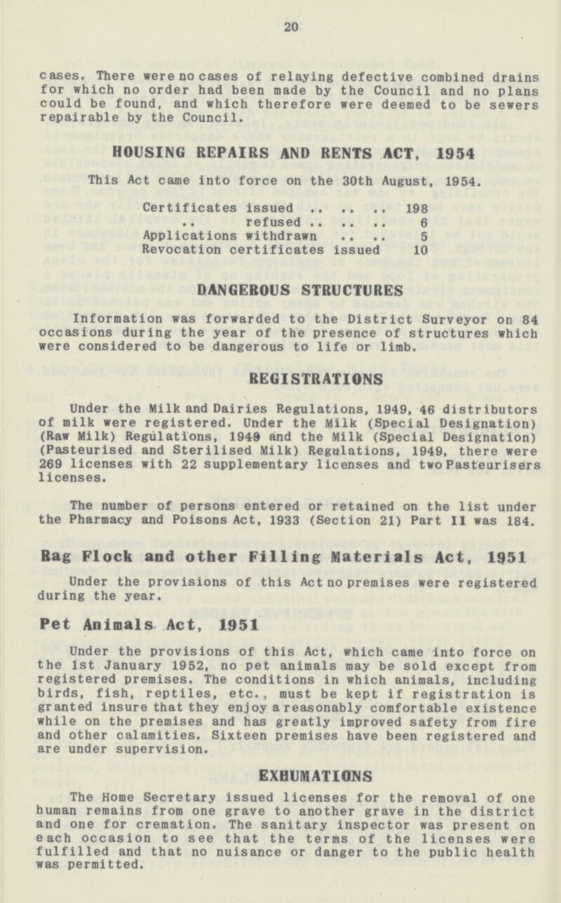 20 cases. There were no cases of relaying defective combined drains for which no order had been made by the Council and no plans could be found, and which therefore were deemed to be sewers repairable by the Council. HOUSING REPAIRS AND RENTS ACT, 1934 This Act came into force on the 30th August, 1954. Certificates issued 198 .. refused 6 Applications withdrawn 5 Revocation certificates issued 10 DANGEROUS STRUCTURES Information was forwarded to the District Surveyor on 84 occasions during the year of the presence of structures which were considered to be dangerous to life or limb. REGISTRATIONS Under the Milk and Dairies Regulations, 1949, 46 distributors of milk were registered. Under the Milk (Special Designation) (Raw Milk) Regulations, 1949 and the Milk (Special Designation) (Pasteurised and Sterilised Milk) Regulations, 1949, there were 269 licenses with 22 supplementary licenses and two Pasteurisers licenses. The number of persons entered or retained on the list under the Pharmacy and Poisons Act, 1933 (Section 21) Part II was 184. Rag Flock and other Filling Materials Act, 1951 Under the provisions of this Act no premises were registered during the year. Pet Animals Act, 1951 Under the provisions of this Act, which came into force on the 1st January 1952, no pet animals may be sold except from registered premises. The conditions in which animals, including birds, fish, reptiles, etc., must be kept if registration is granted insure that they enjoy a reasonably comfortable existence while on the premises and has greatly improved safety from fire and other calamities. Sixteen premises have been registered and are under supervision. EXHUMATIONS The Home Secretary issued licenses for the removal of one human remains from one grave to another grave in the district and one for cremation. The sanitary inspector was present on each occasion to see that the terms of the licenses were fulfilled and that no nuisance or danger to the public health was permitted.