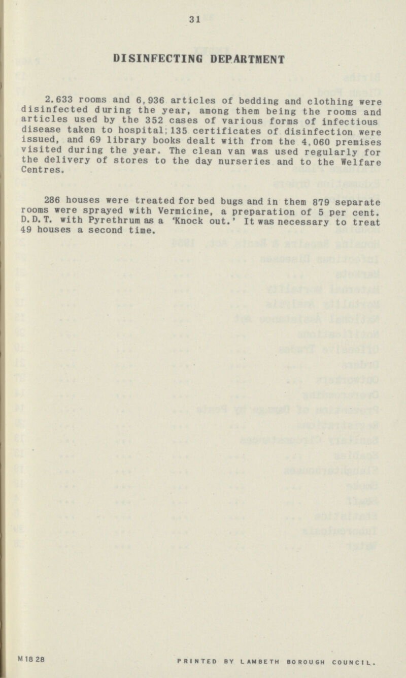 31 DISINFECTING DEPARTMENT 2.633 rooms and 6,936 articles of bedding and clothing were disinfected during the year, among them being the rooms and articles used by the 352 cases of various forms of infectious disease taken to hospital; 135 certificates of disinfection were issued, and 69 library books dealt with from the 4,060 premises visited during the year. The clean van was used regularly for the delivery of stores to the day nurseries and to the Welfare Centres. 286 houses were treated for bed bugs and in them 879 separate rooms were sprayed with Vermicine, a preparation of 5 per cent. D.D.T. with Pyrethrum as a 'Knock out.' It was necessary to treat 49 houses a second time. M 18 28 PRINTED BY LAMBETH BOROUGH COUNCIL..