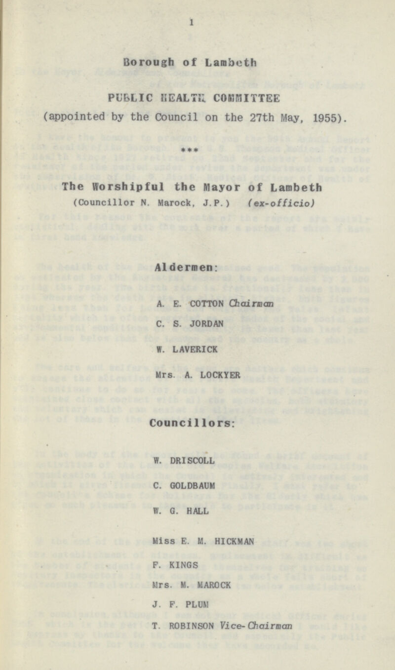 1 Borough of Lambeth PUBLIC HEALTH COMMITTEE (appointed by the Council on the 27th May, 1955). * * * The Worshipful the Mayor of Lambeth (Councillor N. Marock, J.P.) ( ex-officio) Aldermen: A. E. COTTON Chairman C. S. JORDAN W. LAVERICK Mrs A. LOCKYER Councillors: W. DRISCOLL C. GOLDBAUM H. G. HALL Miss E. M. HICKMAN F. KINGS Mrs. M. MAROCK J. P. PLUM T. ROBINSON Vice-Chairman