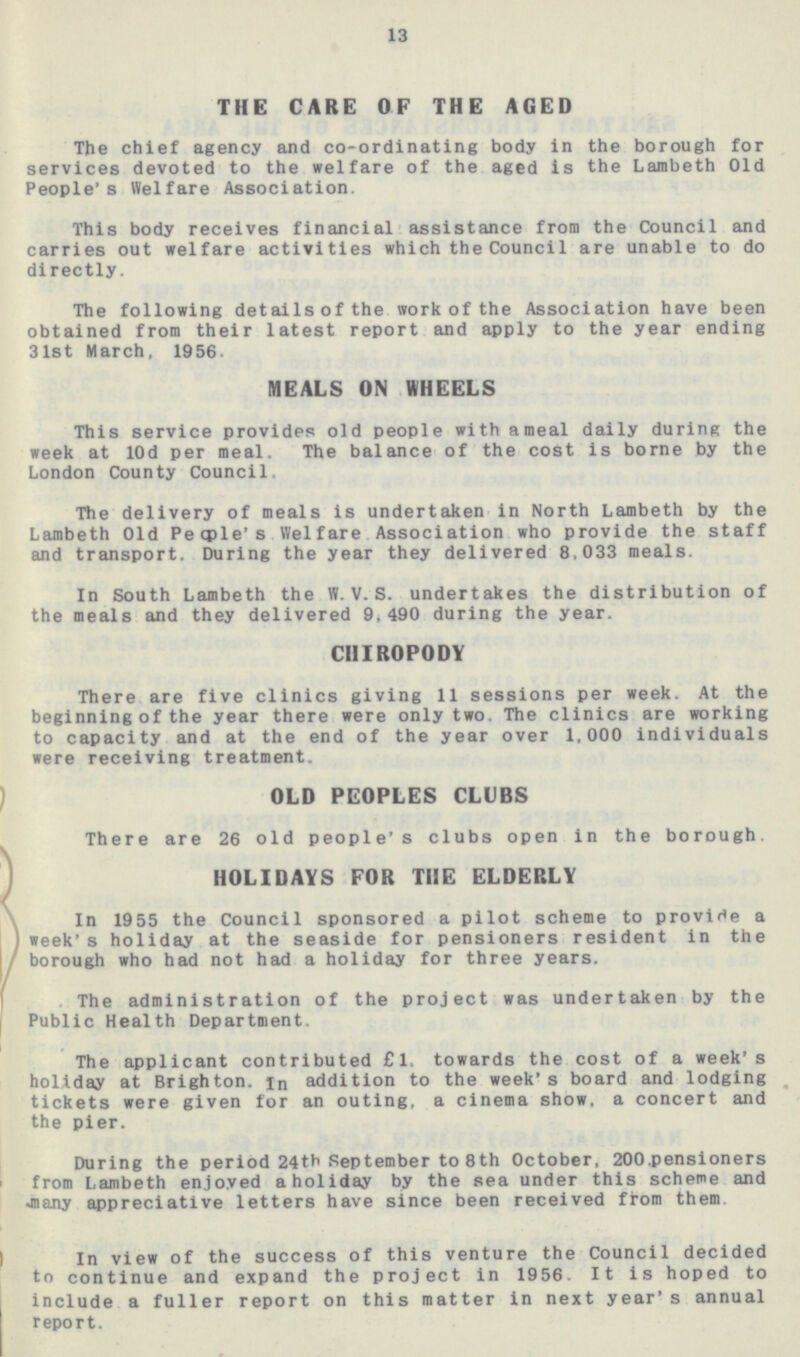 13 THE CARE OF THE AGED The chief agency and co-ordinating body in the borough for services devoted to the welfare of the aged is the Lambeth Old People's Welfare Association. This body receives financial assistance from the Council and carries out welfare activities which the Counci 1 are unable to do directly. The following details of the work of the Association have been obtained from their latest report and apply to the year ending 31st March, 1956. MEALS ON WHEELS This service provides old people with a meal daily during the week at 10d per meal. The balance of the cost is borne by the London County Council. The delivery of meals is undertaken in North Lambeth by the Lambeth Old People's Welfare Association who provide the staff and transport. During the year they delivered 8,033 meals. In South Lambeth the W. V. S. undertakes the distribution of the meals and they delivered 9,490 during the year. CHIROPODY There are five clinics giving 11 sessions per week. At the beginning of the year there were only two. The clinics are working to capacity and at the end of the year over 1,000 individuals were receiving treatment. OLD PEOPLES CLUBS There are 26 old people's clubs open in the borough. HOLIDAYS FOR THE ELDERLY In 1955 the Council sponsored a pilot scheme to provide a week's holiday at the seaside for pensioners resident in the borough who had not had a holiday for three years. The administration of the project was undertaken by the Public Health Department. The applicant contributed £1. towards the cost of a week's holiday at Brighton. in addition to the week's board and lodging tickets were given for an outing, a cinema show, a concert and the pier. During the period 24th September to 8th October, 200.pensioners from Lambeth enjoyed a holiday by the sea under this scheme and •many appreciative letters have since been received from them In view of the success of this venture the Council decided to continue and expand the project in 1956. It is hoped to include a fuller report on this matter in next year's annual report.