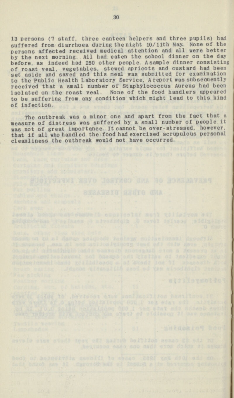 30 13 persons (7 staff, three canteen helpers and three pupils) had suffered from diarrhoea during the night 10/llth May None of the persons affected received medical attention and all were better by the next morning. All had eaten the school dinner on the day before, as indeed had 250 other people. Asample dinner consisting of roast veal, vegetables, stewed apricots and custard had been set aside and saved and this meal was submitted for examination to the Public Health Laboratory Service, A report was subseouently received that a small number of Staphylococcus Aureus had been isolated on the roast veal. None of the food handlers appeared to be suffering from any condition which might lead to this kind of Infection. The outbreak was a minor one and apart from the fact that a measure of distress was suffered by a small number of people it was not of great importance. It cannot be over-stressed, however, that if all who handled the food had exercised scrupulous personal cleanliness the outbreak would not have occurred.