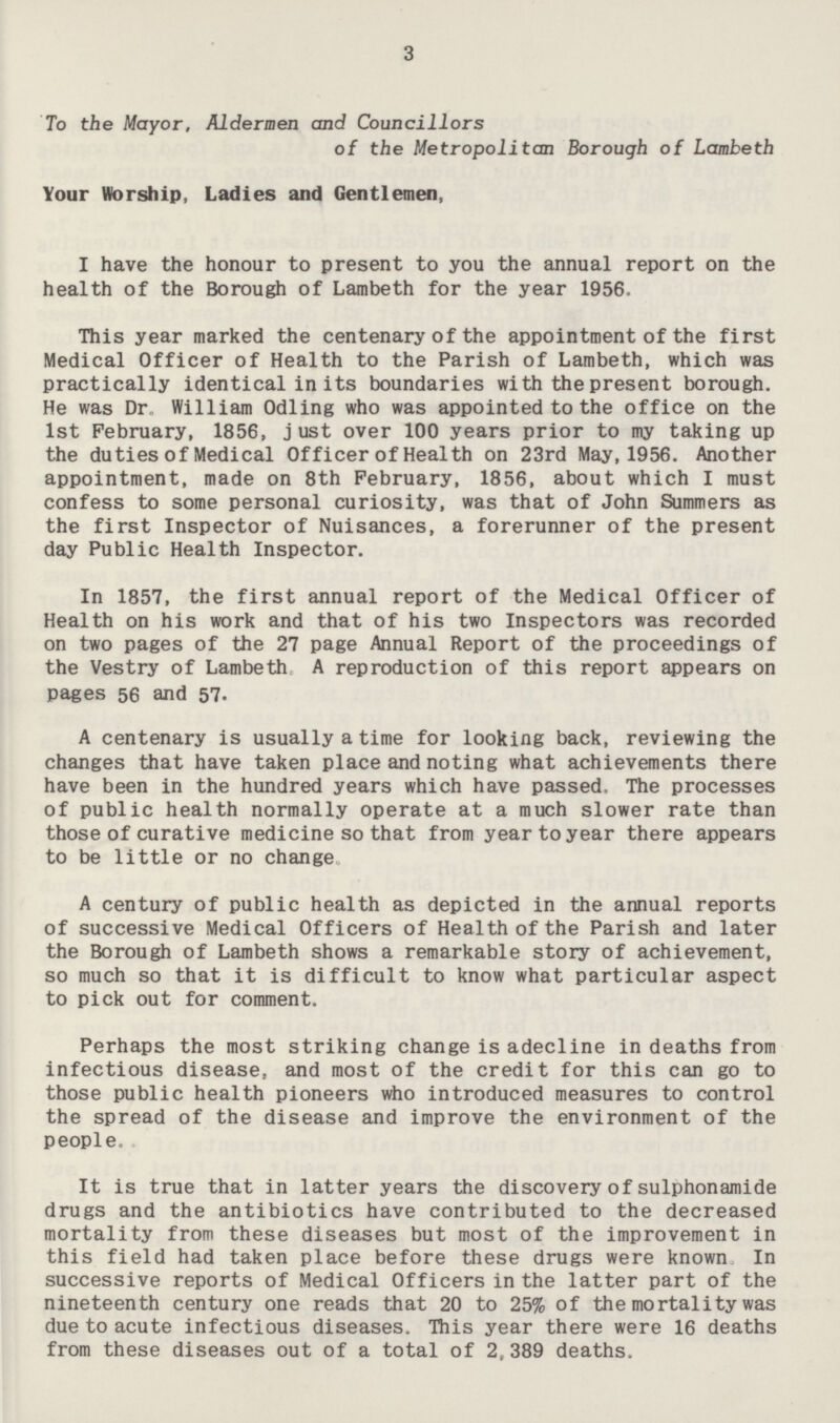 3 To the Mayor, Aldermen and Councillors of the Metropolitan Borough of Lambeth Your Worship, Ladies and Gentlemen, I have the honour to present to you the annual report on the health of the Borough of Lambeth for the year 1956. This year marked the centenary of the appointment of the first Medical Officer of Health to the Parish of Lambeth, which was practically identical in its boundaries with the present borough. He was Dr William Odling who was appointed to the office on the 1st February, 1856, just over 100 years prior to my taking up the duties of Medical Officer of Health on 23rd May,1956. Another appointment, made on 8th February, 1856, about which I must confess to some personal curiosity, was that of John Summers as the first Inspector of Nuisances, a forerunner of the present day Public Health Inspector. In 1857, the first annual report of the Medical Officer of Health on his work and that of his two Inspectors was recorded on two pages of the 27 page Annual Report of the proceedings of the Vestry of Lambeth A reproduction of this report appears on pages 56 and 57. A centenary is usually a time for looking back, reviewing the changes that have taken place and noting what achievements there have been in the hundred years which have passed. The processes of public health normally operate at a much slower rate than those of curative medicine so that from year to year there appears to be little or no change A century of public health as depicted in the annual reports of successive Medical Officers of Health of the Parish and later the Borough of Lambeth shows a remarkable story of achievement, so much so that it is difficult to know what particular aspect to pick out for comment. Perhaps the most striking change is adecline in deaths from infectious disease, and most of the credit for this can go to those public health pioneers who introduced measures to control the spread of the disease and improve the environment of the people. It is true that in latter years the discovery of sulphonamide drugs and the antibiotics have contributed to the decreased mortality from these diseases but most of the improvement in this field had taken place before these drugs were known In successive reports of Medical Officers in the latter part of the nineteenth century one reads that 20 to 25% of the mortality was due to acute infectious diseases. This year there were 16 deaths from these diseases out of a total of 2,389 deaths.