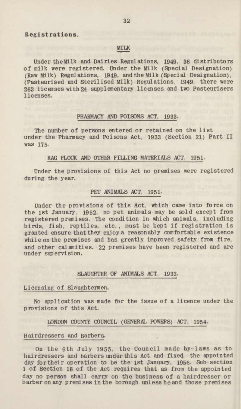 32 Registrations. MILK Under the Milk and Dairies Regulations, 1949, 36 distributors of milk were registered- Under the Milk (Special Designation) (Raw Milk) Regulations, 1949, and the Milk (Special Designation), (Pasteurised and Sterilised Milk) Regulations, 1949, there were 263 licenses with 24 supplementary licenses and two Pasteurisers licenses. PHARMACY AND POISONS ACT 1933. The number of persons entered or retained on the list under the Pharmacy and Poisons Act, 1933 (Section 21) Part II was 175. RAG FLOCK AND OTHER FILLING MATERIALS ACT 1951. Under the provisions of this Act no premises were registered during the year. PET ANIMALS ACT, 1951. Under the provisions of this Act, which came into force on the 1st January 1952, no pet animals may be sold except from registered premises. The condition in which animals, including birds, fish, reptiles, etc., must be kept if registration is granted ensure that they enjoy a reasonably comfortable existence while on the premises and has greatly improved safety from fire, and other calamities, 22 premises have been registered and are under supervision, SLAUGHTER OF ANIMALS ACT 1933. Licensing of Slaughtermen. No application was made for the issue of a licence under the provisions of this Act. LONDON COUNTY COUNCIL (GENERAL POWERS) ACT 1954 Hairdressers and Barbers, On the 6th July 1955. the Council made by-laws as to hairdressers and barbers under this Act and fixed the appointed day for their operation to be the 1st January 1956. Sub section 1 of Section 18 of the Act requires that as from the appointed day no person shall carry on the business of a hairdresser or barber on any premises in the borough unlessheand those premises