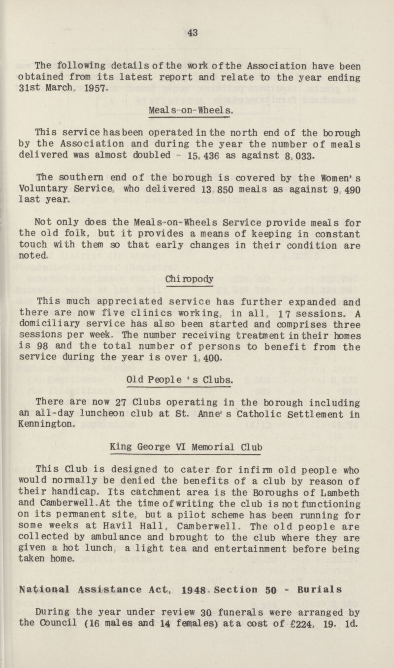 43 The following details of the work of the Association have been obtained from its latest report and relate to the year ending 3lst March, 1957. Meals-on-Wheels. This service has been operated in the north end of the borough by the Association and during the year the number of meals delivered was almost doubled - 15,436 as against 8,033. The southern end of the borough is covered by the Women's Voluntary Service, who delivered 13,850 meals as against 9,490 last year. Not only does the Meals-on-Wheels Service provide meals for the old folk, but it provides a means of keeping in constant touch with them so that early changes in their condition are noted. Chiropody This much appreciated service has further expanded and there are now five clinics working, in all, 17 sessions. A domiciliary service has also been started and comprises three sessions per week. The number receiving treatment in their homes is 98 and the total number of persons to benefit from the service during the year is over 1,400. Old People's Clubs. There are now 27 Clubs operating in the borough including an all-day luncheon club at St. Anne's Catholic Settlement in Kennington. King George VI Memorial Club This Club is designed to cater for infirm old people who would normally be denied the benefits of a club by reason of their handicap. Its catchment area is the Boroughs of Lambeth and Camberwell. At the time of writing the club is not functioning on its permanent site, but a pilot scheme has been running for some weeks at Havil Hall, Camberwell. The old people are collected by ambulance and brought to the club where they are given a hot lunch, a light tea and entertainment before being taken home. National Assistance Act, 1948, Section 50 - Burials During the year under review 30 funerals were arranged by the Council (16 males and 14 females) at a cost of £224, 19. 1d.