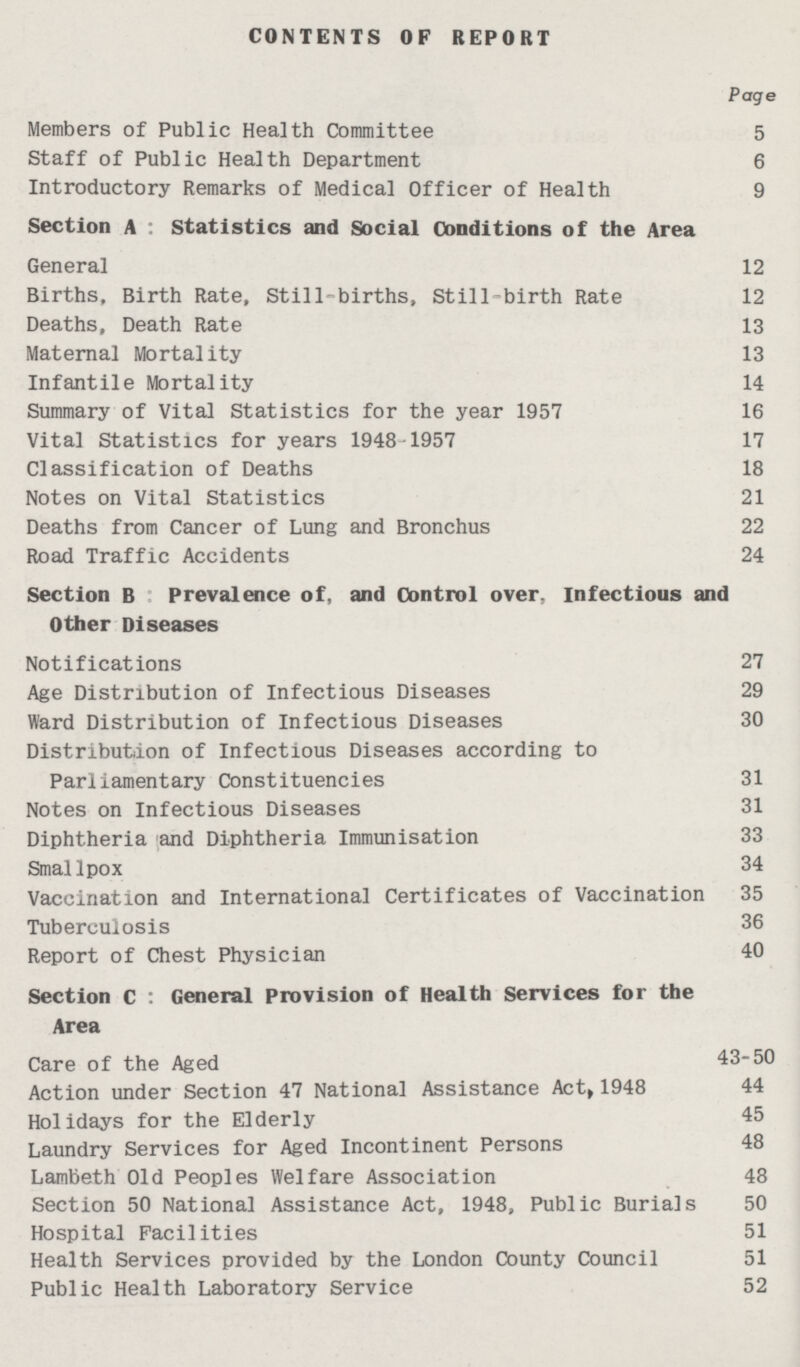 CONTENTS OF REPORT Page Members of Public Health Committee 5 Staff of Public Health Department 6 Introductory Remarks of Medical Officer of Health 9 Section A Statistics and Social Conditions of the Area General 12 Births, Birth Rate, Still-births, Still-birth Rate 12 Deaths, Death Rate 13 Maternal Mortality 13 Infantile Mortality 14 Summary of Vital Statistics for the year 1957 16 Vital Statistics for years 1948 1957 17 Classification of Deaths 18 Notes on Vital Statistics 21 Deaths from Cancer of Lung and Bronchus 22 Road Traffic Accidents 24 Section B prevalence of, and Control over, Infectious and Other Diseases Notifications 27 Age Distribution of Infectious Diseases 29 Ward Distribution of Infectious Diseases 30 Distribution of Infectious Diseases according to Parliamentary Constituencies 31 Notes on Infectious Diseases 31 Diphtheria and Diphtheria Immunisation 33 Smallpox 34 Vaccination and Internationa] Certificates of Vaccination 35 Tuberculosis 36 Report of Chest Physician 40 Section C : General Provision of Health Services for the Area Care of the Aged 43-50 Action under Section 47 National Assistance Act, 1948 44 Holidays for the Elderly 45 Laundry Services for Aged Incontinent Persons 48 Lambeth Old Peoples Welfare Association 48 Section 50 National Assistance Act, 1948, Public Burials 50 Hospital Facilities 51 Health Services provided by the London County Council 51 Public Health Laboratory Service 52