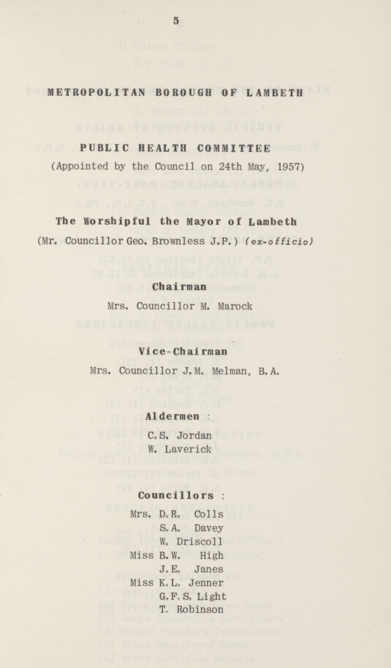 5 METROPOLITAN BOROUGH OF LAMBETH PUBLIC HEALTH COMMITTEE (Appointed by the Council on 24th May, 1957) The Worshipful the Mayor of Lambeth (Mr. Councillor Geo. Brownless J.P.) (ex-officio) Chai rman Mrs. Councillor M. Marock Vice-chairman Mrs. Councillor J.M. Melman, B.A. Aldermen C. S. Jordan W. Laverick Councillors : Mrs. D„ R. Colls S. A. Davey W. Driscoll Miss B. VV. High J. E, Janes Miss K.L. Jenner G.F. S. Light T- Robinson