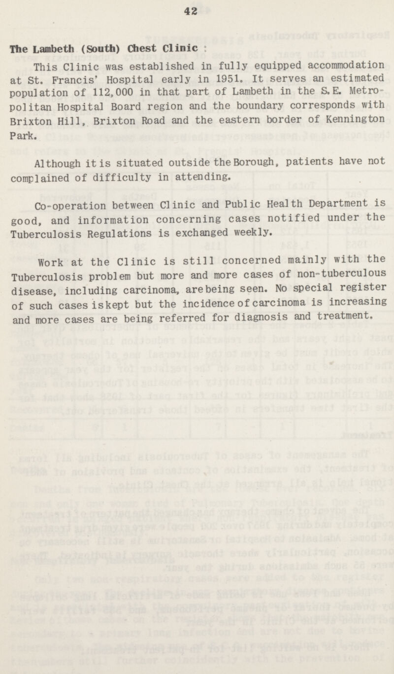 42 The Lambeth (South) Chest Clinic This Clinic was established in fully equipped accommodation at St. Francis' Hospital early in 1951. It serves an estimated population of 112,000 in that part of Lambeth in the S.E. Metro politan Hospital Board region and the boundary corresponds with Brixton Hill, Brixton Road and the eastern border of Kennington Park. Although it is situated outside the Borough, patients have not complained of difficulty in attending. Co-operation between Clinic and Public Health Department is good, and information concerning cases notified under the Tuberculosis Regulations is exchanged weekly. Work at the Clinic is still concerned mainly with the Tuberculosis problem but more and more cases of non-tuberculous disease, including carcinoma, are being seen. No special register of such cases is kept but the incidence of carcinoma is increasing and more cases are being referred for diagnosis and treatment.