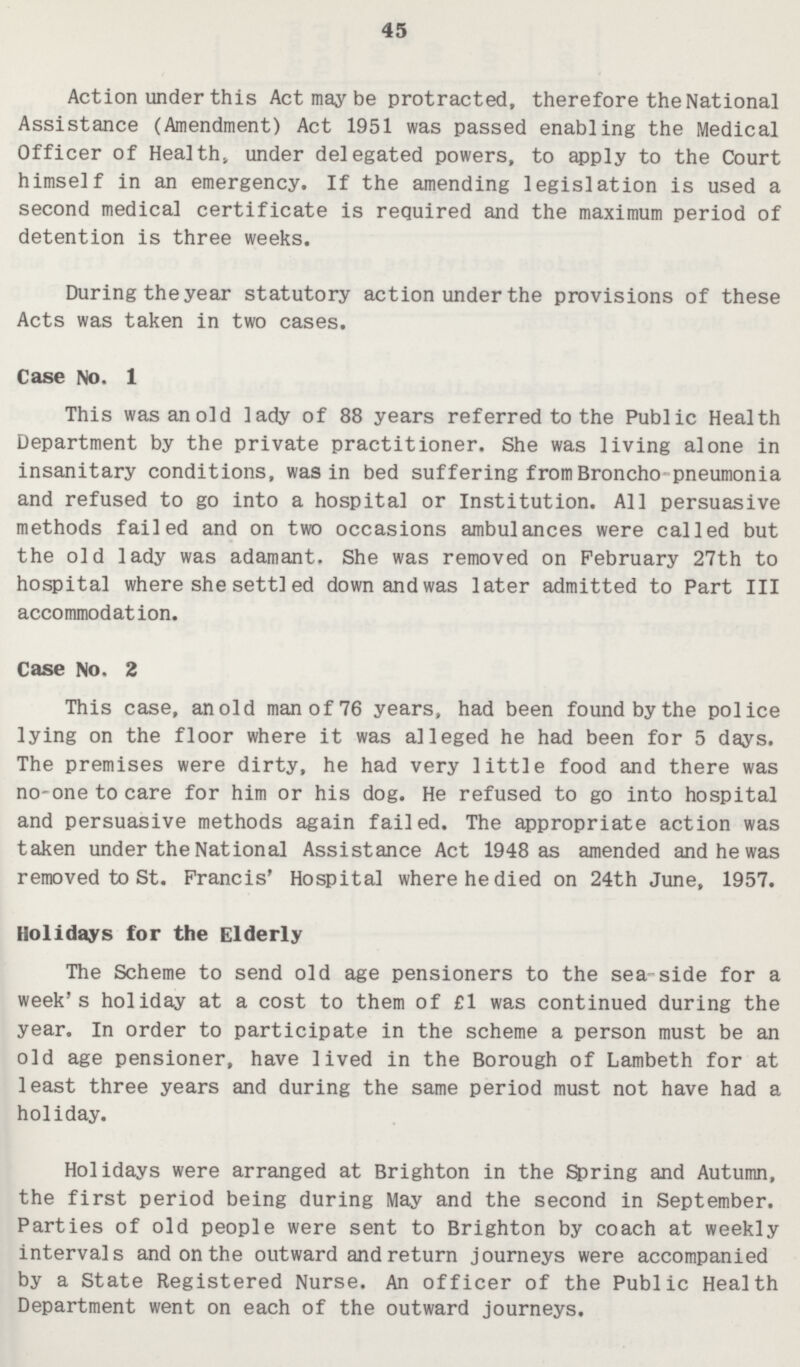 45 Action under this Act may be protracted, therefore the National Assistance (Amendment) Act 1951 was passed enabling the Medical Officer of Health, under delegated powers, to apply to the Court himself in an emergency. If the amending legislation is used a second medical certificate is required and the maximum period of detention is three weeks. During the year statutory action under the provisions of these Acts was taken in two cases. Case No. 1 This was an old lady of 88 years referred to the Public Health Department by the private practitioner. She was living alone in insanitary conditions, was in bed suffering from Broncho pneumonia and refused to go into a hospital or Institution. All persuasive methods failed and on two occasions ambulances were called but the old lady was adamant. She was removed on February 27th to hospital where she settled down and was later admitted to Part III accommodation. Case No. 2 This case, an old man of 76 years, had been found by the police lying on the floor where it was alleged he had been for 5 days. The premises were dirty, he had very little food and there was no-one to care for him or his dog. He refused to go into hospital and persuasive methods again failed. The appropriate action was taken under the National Assistance Act 1948 as amended and he was removed to St. Francis' Hospital where he died on 24th June, 1957. Holidays for the Elderly The Scheme to send old age pensioners to the sea-side for a week's holiday at a cost to them of £1 was continued during the year. In order to participate in the scheme a person must be an old age pensioner, have lived in the Borough of Lambeth for at least three years and during the same period must not have had a holiday. Holidays were arranged at Brighton in the Spring and Autumn, the first period being during May and the second in September. Parties of old people were sent to Brighton by coach at weekly intervals and on the outward and return journeys were accompanied by a State Registered Nurse. An officer of the Public Health Department went on each of the outward journeys.