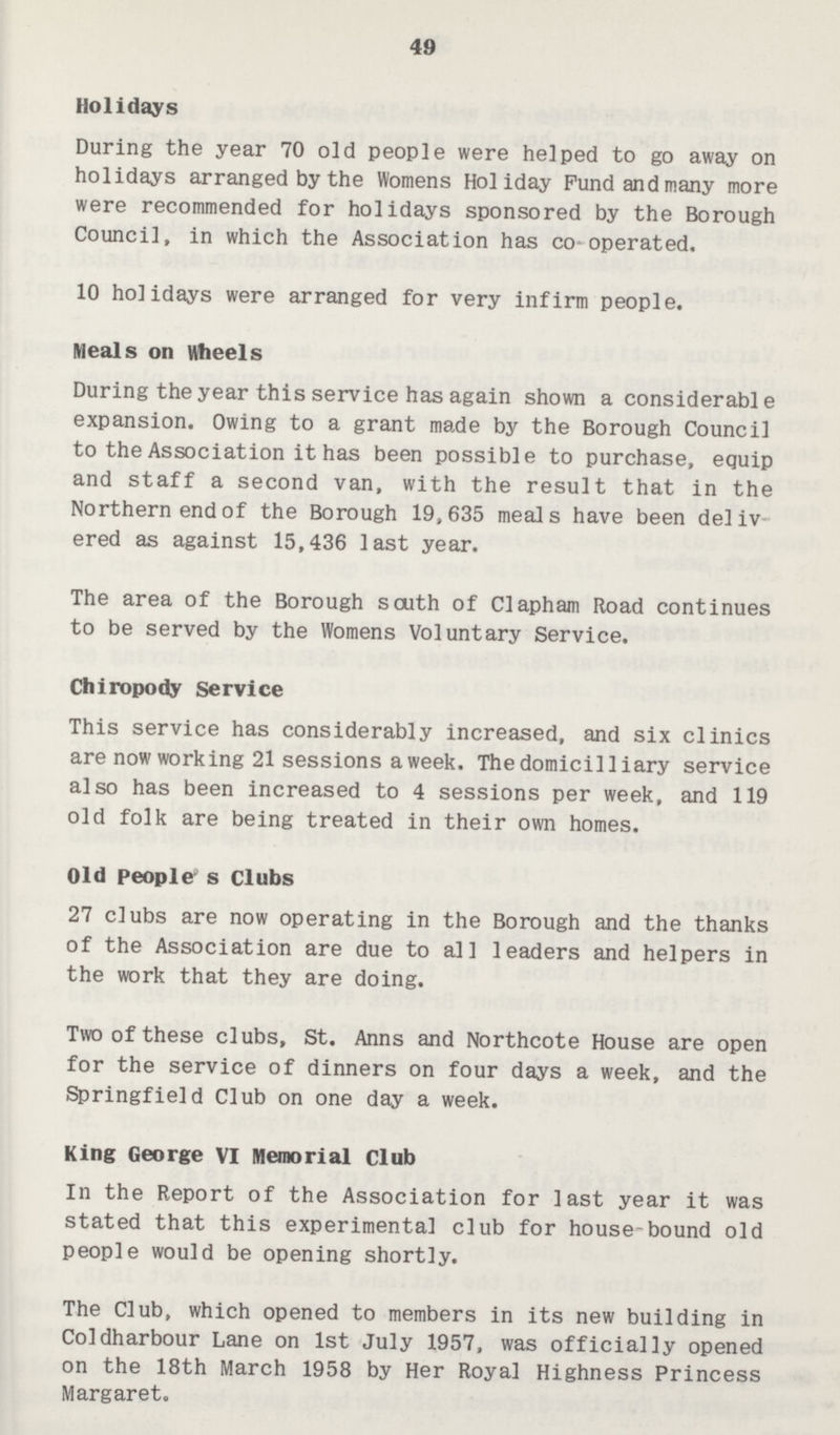 49 Holidays During the year 70 old people were helped to go away on holidays arranged by the Womens Holiday Fund and many more were recommended for holidays sponsored by the Borough Council, in which the Association has co-operated. 10 holidays were arranged for very infirm people. Meals on wheels During the year this service has again shown a considerable expansion. Owing to a grant made by the Borough Council to the Association it has been possible to purchase, equip and staff a second van, with the result that in the Northern end of the Borough 19,635 meals have been deliv ered as against 15,436 last year. The area of the Borough south of Clapham Road continues to be served by the Womens Voluntary Service. Chiropody Service This service has considerably increased, and six clinics are now working 21 sessions a week. The domicilliary service also has been increased to 4 sessions per week, and 119 old folk are being treated in their own homes. Old people's Clubs 27 clubs are now operating in the Borough and the thanks of the Association are due to all leaders and helpers in the work that they are doing. Two of these clubs, St. Anns and Northcote House are open for the service of dinners on four days a week, and the Springfield Club on one day a week. King George VI Memorial Club In the Report of the Association for last year it was stated that this experimental club for house-bound old people would be opening shortly. The Club, which opened to members in its new building in Coldharbour Lane on 1st July 1957, was officially opened on the 18th March 1958 by Her Royal Highness Princess Margaret.
