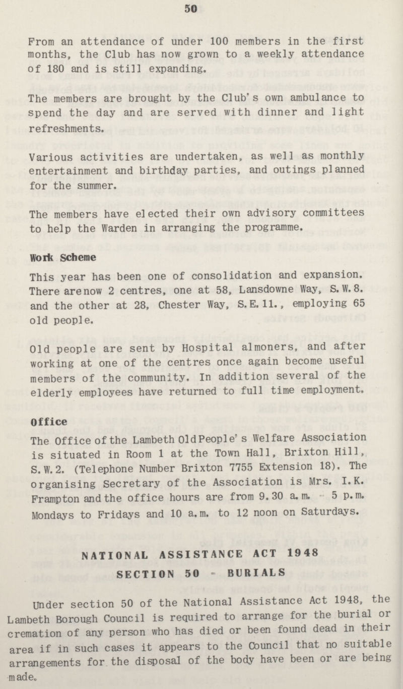 50 From an attendance of under 100 members in the first months, the Club has now grown to a weekly attendance of 180 and is still expanding. The members are brought by the Club's own ambulance to spend the day and are served with dinner and light refreshments. Various activities are undertaken, as well as monthly entertainment and birthday parties, and outings planned for the summer. The members have elected their own advisory committees to help the Warden in arranging the programme. Work Scheme This year has been one of consolidation and expansion. There are now 2 centres, one at 58, Lansdowne Way, S. W. 8. and the other at 28, Chester Way, S.E. 11., employing 65 old people. Old people are sent by Hospital almoners, and after working at one of the centres once again become useful members of the community. In addition several of the elderly employees have returned to full time employment. Office The Office of the Lambeth Old People's Welfare Association is situated in Room 1 at the Town Hall, Brixton Hill,. S.W. 2. (Telephone Number Brixton 7755 Extension 18). The organising Secretary of the Association is Mrs. I.K. Frampton and the office hours are from 9. 30 a.m. 5p.m. Mondays to Fridays and 10 a.m. to 12 noon on Saturdays. NATIONAL ASSISTANCE ACT 1948 SECTION 50 - BURIALS Under section 50 of the National Assistance Act 1948, the Lambeth Borough Council is required to arrange for the burial or cremation of any person who has died or been found dead in their area if in such cases it appears to the Council that no suitable arrangements for the disposal of the body have been or are being made.