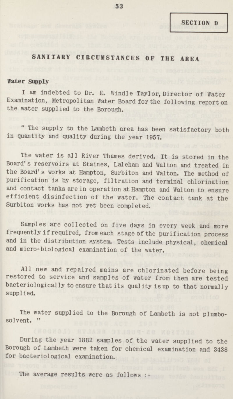 53 SECTION D SANITARY CIRCUMSTANCES OF THE AREA Water Supply I am indebted to Dr. E. Windle Taylor, Director of Water Examination, Metropolitan Water Board for the following report on the water supplied to the Borough.  The supply to the Lambeth area has been satisfactory both in quantity and quality during the year 1957. The water is all River Thames derived. It is stored in the Board's reservoirs at Staines, Laleham and Walton and treated in the Board's works at Hampton, Surbiton and Walton. The method of purification is by storage, filtration and terminal chlorination and contact tanks are in operation at Hampton and Walton to ensure efficient disinfection of the water. The contact tank at the Surbiton works has not yet been completed. Samples are collected on five days in every week and more frequently if required, from each stage of the purification process and in the distribution system. Tests include physical, chemical and micro-biological examination of the water. All new and repaired mains are chlorinated before being restored to service and samples of water from them are tested bacteriologically to ensure that its quality is up to that normally supplied. The water supplied to the Borough of Lambeth is not plumbo solvent.  During the year 1882 samples of the water supplied to the Borough of Lambeth were taken for chemical examination and 3438 for bacteriological examination. The average results were as follows:-