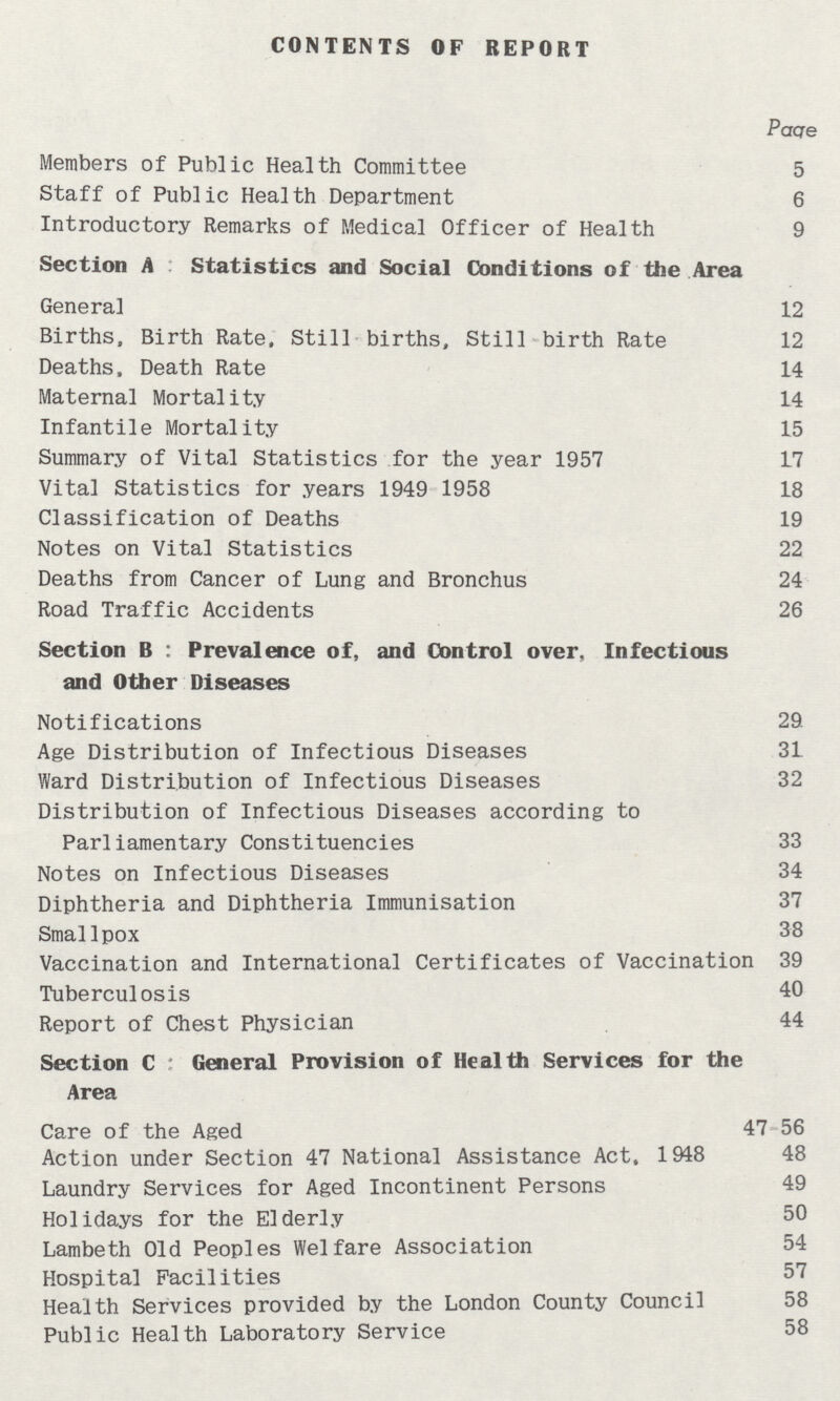 CONTENTS OF REPORT Paqe Members of Public Health Committee 5 Staff of Public Health Department 6 Introductory Remarks of Medical Officer of Health 9 Section A:Statistics and Social Conditions of the Area General 12 Births, Birth Rate, Still births, Still birth Rate 12 Deaths, Death Rate 14 Maternal Mortality 14 Infantile Mortality 15 Summary of Vital Statistics for the year 1957 17 Vital Statistics for years 1949 1958 18 Classification of Deaths 19 Notes on Vital Statistics 22 Deaths from Cancer of Lung and Bronchus 24 Road Traffic Accidents 26 Section B : Prevalence of, and Control over, Infectious and Other Diseases Notifications 29 Age Distribution of Infectious Diseases 31 Ward Distribution of Infectious Diseases 32 Distribution of Infectious Diseases according to Parliamentary Constituencies 33 Notes on Infectious Diseases 34 Diphtheria and Diphtheria Immunisation 37 Smallpox 38 Vaccination and International Certificates of Vaccination 39 Tuberculosis 40 Report of Chest Physician 44 Section C : General Provision of Health Services for the Area Care of the Aged 47 56 Action under Section 47 National Assistance Act, 1948 48 Laundry Services for Aged Incontinent Persons 49 Holidays for the Elderly 50 Lambeth Old Peoples Welfare Association 54 Hospital Facilities 57 Health Services provided by the London County Council 58 Public Health Laboratory Service 58