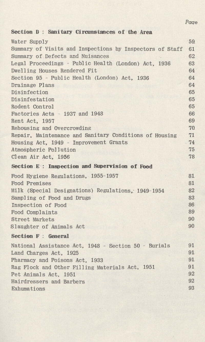 Page Section D : Sanitary Circumstances of the Area Water Supply 59 Summary of Visits and Inspections by Inspectors of Staff 61 Summary of Defects and Nuisances 62 Legal Proceedings Public Health (London) Act, 1936 63 Dwelling Houses Rendered Pit 64 Section 95 Public Health (London) Act, 1936 64 Drainage Plans 64 Disinfection 65 Disinfestation 65 Rodent Control 65 Factories Acts 1937 and 1948 66 Rent Act, 1957 69 Rehousing and Overcrowding 70 Repair, Maintenance and Sanitary Conditions of Housing 71 Housing Act, 1949 Improvement Grants 74 Atmospheric Pollution 75 Clean Air Act, 1956 78 Section E : Inspection and Supervision of Food Pood Hygiene Regulations, 1955-1957 81 Food Premises 81 Milk (Special Designations) Regulations, 1949-1954 82 Sampling of Food and Drugs 83 Inspection of Food 86 Food Complaints 89 Street Markets 90 Slaughter of Animals Act 90 Section F: General National Assistance Act, 1948 Section 50 Burials 91 Land Charges Act, 1925 91 Pharmacy and Poisons Act, 1933 91 Rag Flock and Other Filling Materials Act, 1951 91 Pet Animals Act, 1951 92 Hairdressers and Barbers 92 Exhumations 93