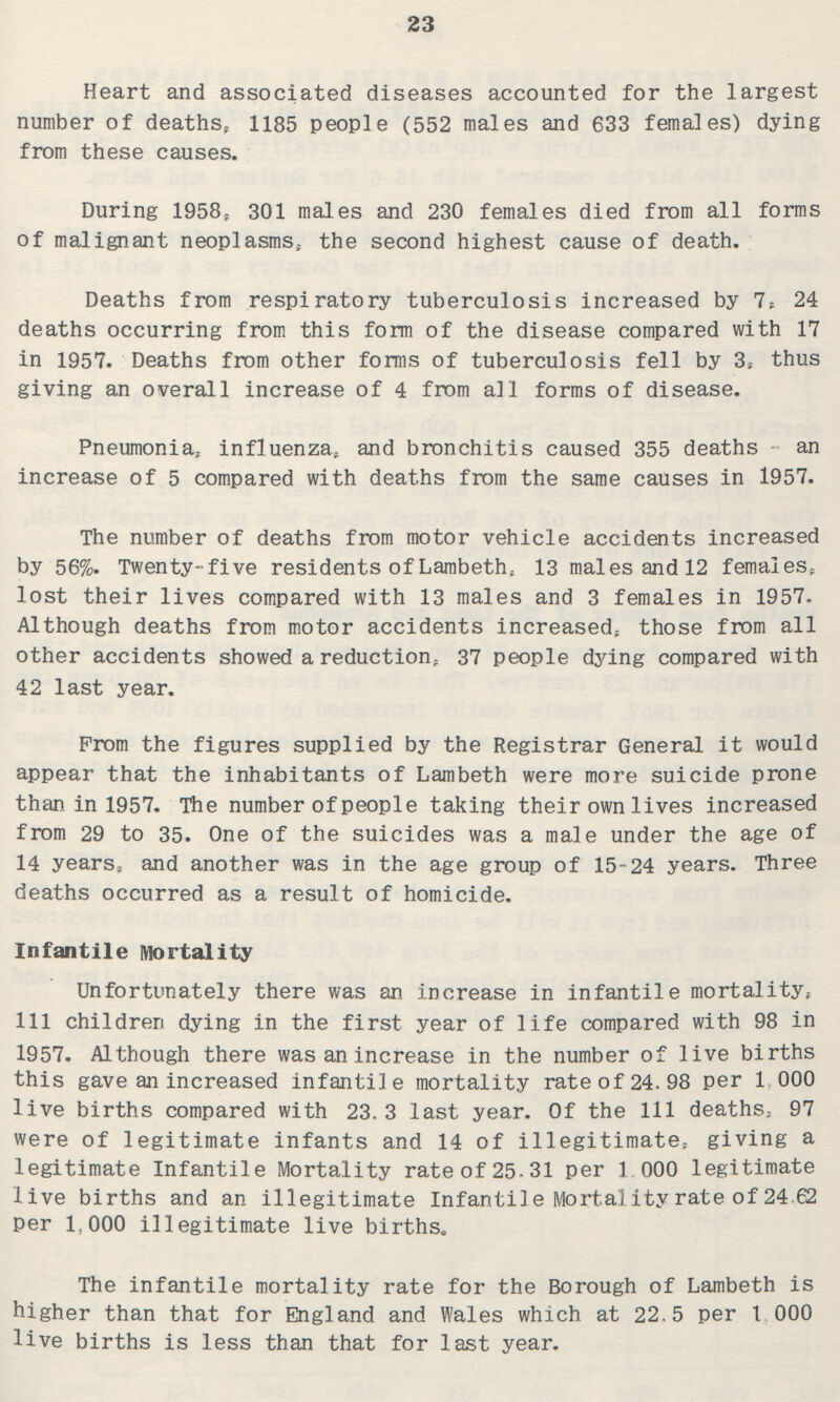 23 Heart and associated diseases accounted for the largest number of deaths, 1185 people (552 males and 633 females) dying from these causes. During 1958, 301 males and 230 females died from all forms of malignant neoplasms, the second highest cause of death. Deaths from respiratory tuberculosis increased by 7, 24 deaths occurring from this form of the disease compared with 17 in 1957. Deaths from other forms of tuberculosis fell by 3, thus giving an overall increase of 4 from all forms of disease. Pneumonia, influenza, and bronchitis caused 355 deaths an increase of 5 compared with deaths from the same causes in 1957. The number of deaths from motor vehicle accidents increased by 56%. Twenty-five residents of Lambeth, 13 males and 12 females, lost their lives compared with 13 males and 3 females in 1957. Although deaths from motor accidents increased, those from all other accidents showed a reduction, 37 people dying compared with 42 last year. Prom the figures supplied by the Registrar General it would appear that the inhabitants of Lambeth were more suicide prone than in 1957. The number of people taking their own lives increased from 29 to 35. One of the suicides was a male under the age of 14 years, and another was in the age group of 15-24 years. Three deaths occurred as a result of homicide. Infantile Mortality Unfortunately there was an increase in infantile mortality, 111 children dying in the first year of life compared with 98 in 1957. Although there was an increase in the number of live births this gave an increased infantile mortality rate of 24.98 per 1,000 live births compared with 23.3 last year. Of the 111 deaths, 97 were of legitimate infants and 14 of illegitimate, giving a legitimate Infantile Mortality rate of 25.31 per 1,000 legitimate live births and an illegitimate Infantile Mortality rate of 24.62 per 1,000 illegitimate live births. The infantile mortality rate for the Borough of Lambeth is higher than that for England and Wales which at 22.5 per 1,000 live births is less than that for last year.